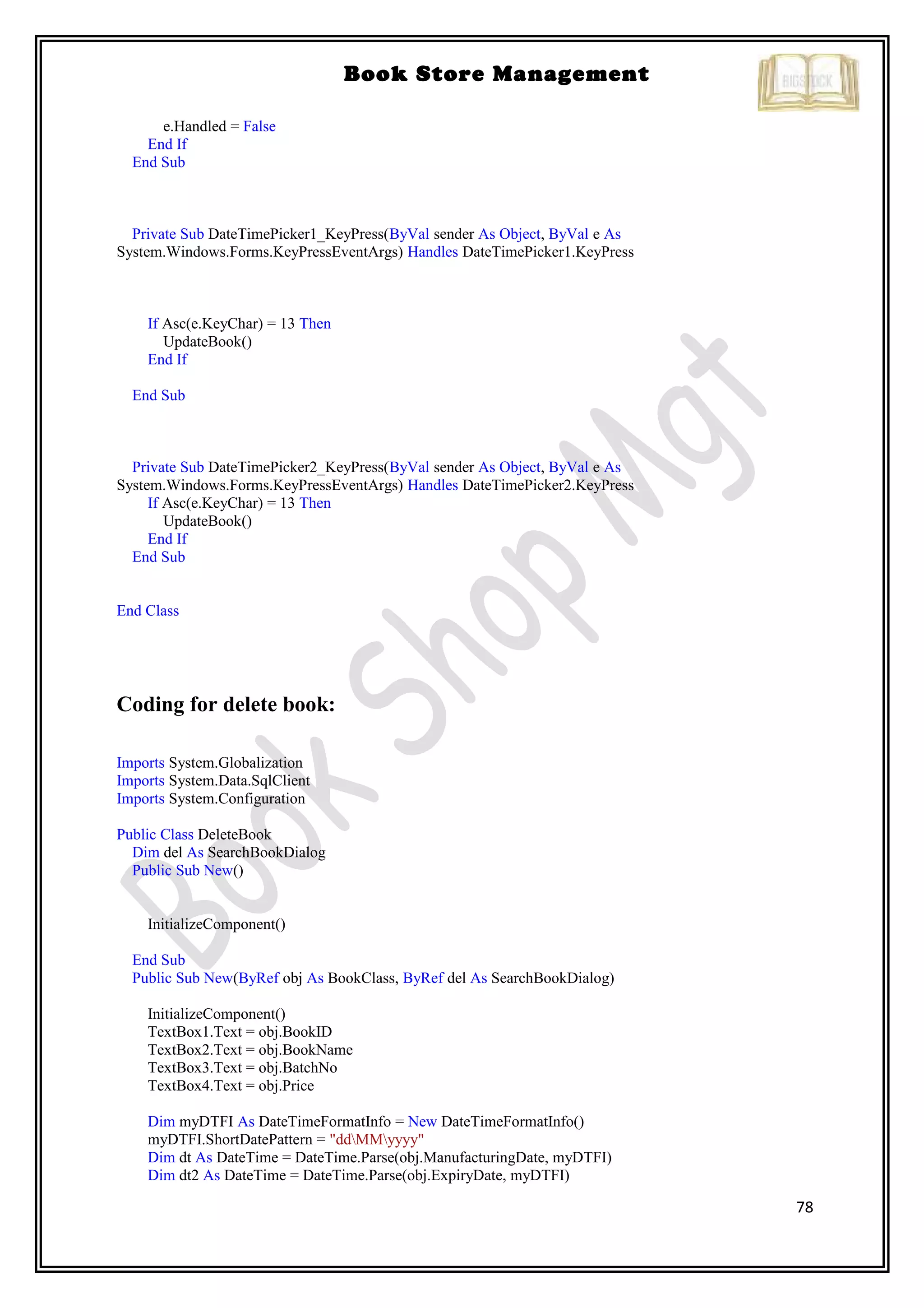 78
Book Store Management
e.Handled = False
End If
End Sub
Private Sub DateTimePicker1_KeyPress(ByVal sender As Object, ByVal e As
System.Windows.Forms.KeyPressEventArgs) Handles DateTimePicker1.KeyPress
If Asc(e.KeyChar) = 13 Then
UpdateBook()
End If
End Sub
Private Sub DateTimePicker2_KeyPress(ByVal sender As Object, ByVal e As
System.Windows.Forms.KeyPressEventArgs) Handles DateTimePicker2.KeyPress
If Asc(e.KeyChar) = 13 Then
UpdateBook()
End If
End Sub
End Class
Coding for delete book:
Imports System.Globalization
Imports System.Data.SqlClient
Imports System.Configuration
Public Class DeleteBook
Dim del As SearchBookDialog
Public Sub New()
InitializeComponent()
End Sub
Public Sub New(ByRef obj As BookClass, ByRef del As SearchBookDialog)
InitializeComponent()
TextBox1.Text = obj.BookID
TextBox2.Text = obj.BookName
TextBox3.Text = obj.BatchNo
TextBox4.Text = obj.Price
Dim myDTFI As DateTimeFormatInfo = New DateTimeFormatInfo()
myDTFI.ShortDatePattern = "ddMMyyyy"
Dim dt As DateTime = DateTime.Parse(obj.ManufacturingDate, myDTFI)
Dim dt2 As DateTime = DateTime.Parse(obj.ExpiryDate, myDTFI)
 
