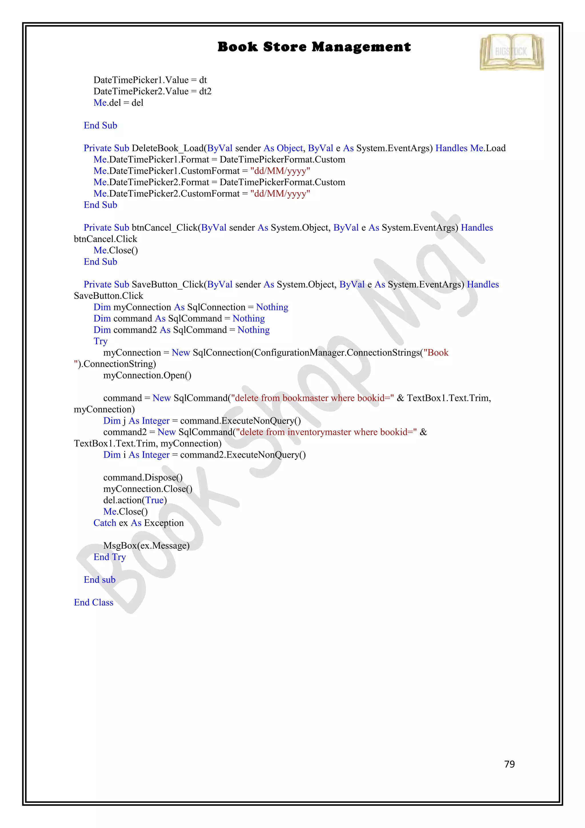 79
Book Store Management
DateTimePicker1.Value = dt
DateTimePicker2.Value = dt2
Me.del = del
End Sub
Private Sub DeleteBook_Load(ByVal sender As Object, ByVal e As System.EventArgs) Handles Me.Load
Me.DateTimePicker1.Format = DateTimePickerFormat.Custom
Me.DateTimePicker1.CustomFormat = "dd/MM/yyyy"
Me.DateTimePicker2.Format = DateTimePickerFormat.Custom
Me.DateTimePicker2.CustomFormat = "dd/MM/yyyy"
End Sub
Private Sub btnCancel_Click(ByVal sender As System.Object, ByVal e As System.EventArgs) Handles
btnCancel.Click
Me.Close()
End Sub
Private Sub SaveButton_Click(ByVal sender As System.Object, ByVal e As System.EventArgs) Handles
SaveButton.Click
Dim myConnection As SqlConnection = Nothing
Dim command As SqlCommand = Nothing
Dim command2 As SqlCommand = Nothing
Try
myConnection = New SqlConnection(ConfigurationManager.ConnectionStrings("Book
").ConnectionString)
myConnection.Open()
command = New SqlCommand("delete from bookmaster where bookid=" & TextBox1.Text.Trim,
myConnection)
Dim j As Integer = command.ExecuteNonQuery()
command2 = New SqlCommand("delete from inventorymaster where bookid=" &
TextBox1.Text.Trim, myConnection)
Dim i As Integer = command2.ExecuteNonQuery()
command.Dispose()
myConnection.Close()
del.action(True)
Me.Close()
Catch ex As Exception
MsgBox(ex.Message)
End Try
End sub
End Class
 