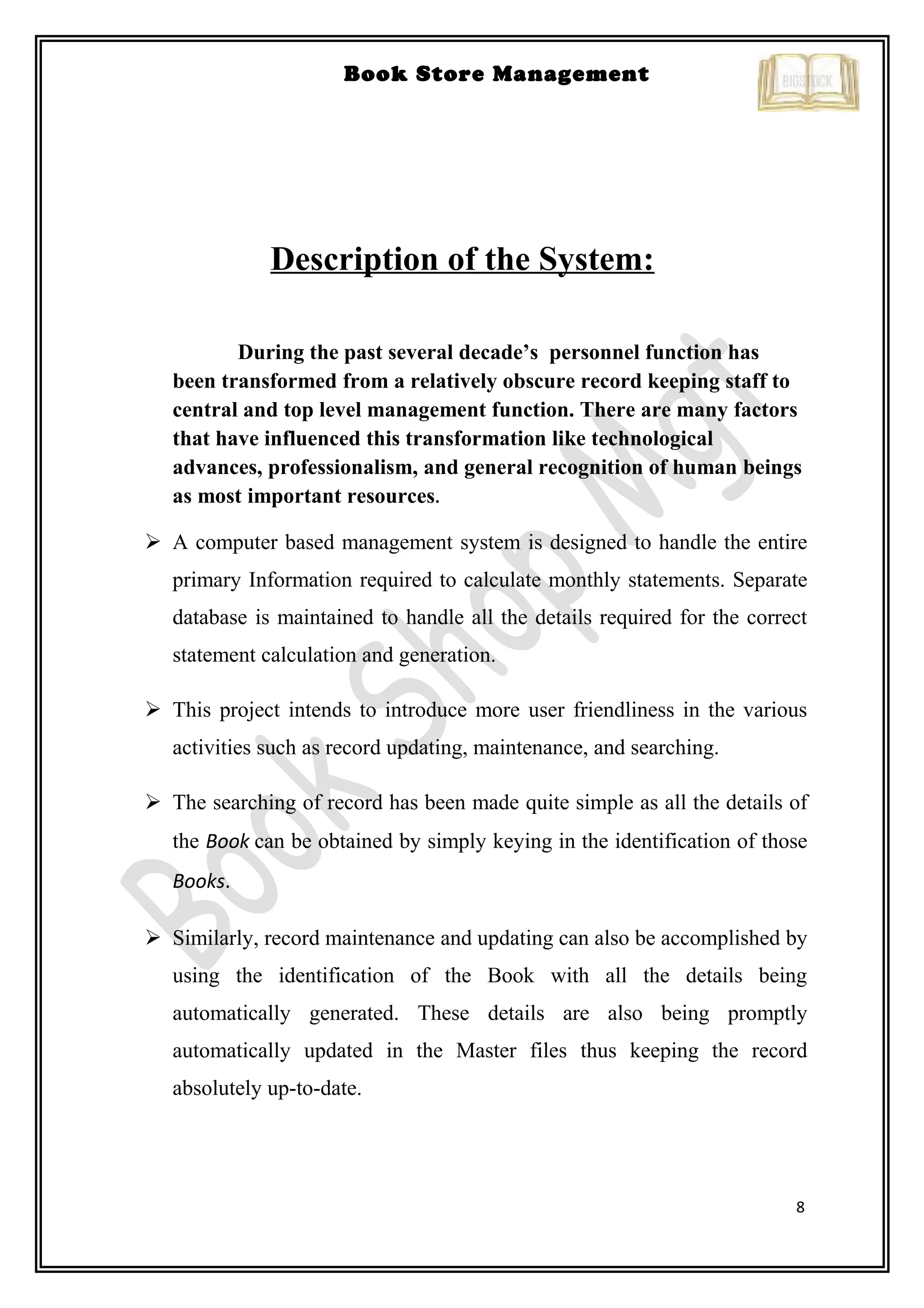 8
Book Store Management
Description of the System:
During the past several decade’s personnel function has
been transformed from a relatively obscure record keeping staff to
central and top level management function. There are many factors
that have influenced this transformation like technological
advances, professionalism, and general recognition of human beings
as most important resources.
 A computer based management system is designed to handle the entire
primary Information required to calculate monthly statements. Separate
database is maintained to handle all the details required for the correct
statement calculation and generation.
 This project intends to introduce more user friendliness in the various
activities such as record updating, maintenance, and searching.
 The searching of record has been made quite simple as all the details of
the Book can be obtained by simply keying in the identification of those
Books.
 Similarly, record maintenance and updating can also be accomplished by
using the identification of the Book with all the details being
automatically generated. These details are also being promptly
automatically updated in the Master files thus keeping the record
absolutely up-to-date.
 