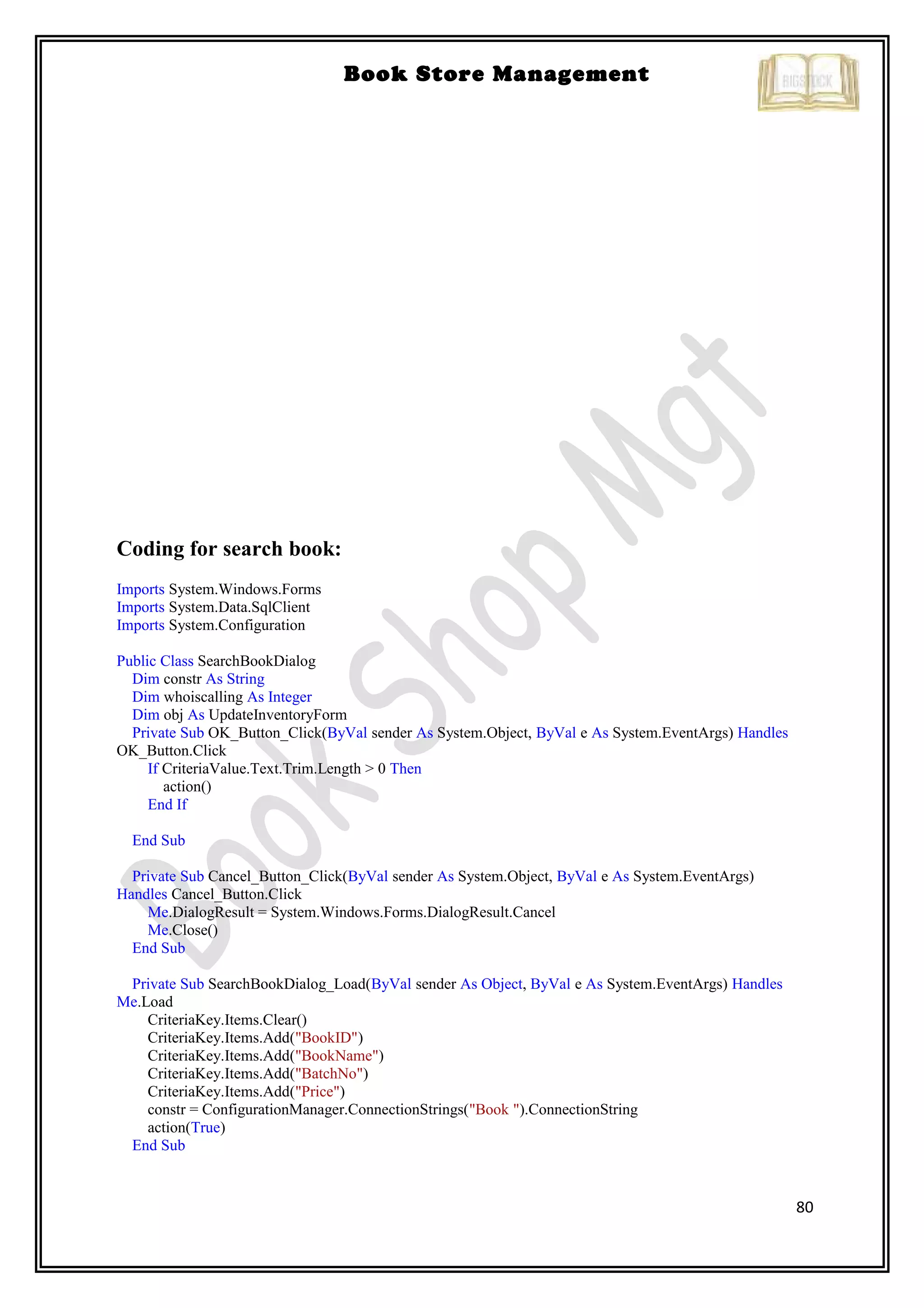 80
Book Store Management
Coding for search book:
Imports System.Windows.Forms
Imports System.Data.SqlClient
Imports System.Configuration
Public Class SearchBookDialog
Dim constr As String
Dim whoiscalling As Integer
Dim obj As UpdateInventoryForm
Private Sub OK_Button_Click(ByVal sender As System.Object, ByVal e As System.EventArgs) Handles
OK_Button.Click
If CriteriaValue.Text.Trim.Length > 0 Then
action()
End If
End Sub
Private Sub Cancel_Button_Click(ByVal sender As System.Object, ByVal e As System.EventArgs)
Handles Cancel_Button.Click
Me.DialogResult = System.Windows.Forms.DialogResult.Cancel
Me.Close()
End Sub
Private Sub SearchBookDialog_Load(ByVal sender As Object, ByVal e As System.EventArgs) Handles
Me.Load
CriteriaKey.Items.Clear()
CriteriaKey.Items.Add("BookID")
CriteriaKey.Items.Add("BookName")
CriteriaKey.Items.Add("BatchNo")
CriteriaKey.Items.Add("Price")
constr = ConfigurationManager.ConnectionStrings("Book ").ConnectionString
action(True)
End Sub
 