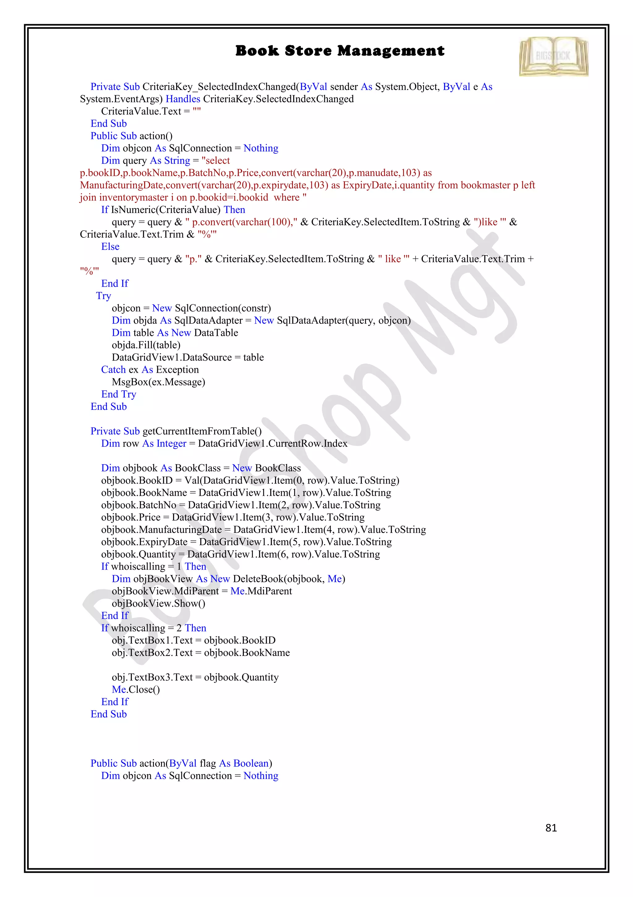 81
Book Store Management
Private Sub CriteriaKey_SelectedIndexChanged(ByVal sender As System.Object, ByVal e As
System.EventArgs) Handles CriteriaKey.SelectedIndexChanged
CriteriaValue.Text = ""
End Sub
Public Sub action()
Dim objcon As SqlConnection = Nothing
Dim query As String = "select
p.bookID,p.bookName,p.BatchNo,p.Price,convert(varchar(20),p.manudate,103) as
ManufacturingDate,convert(varchar(20),p.expirydate,103) as ExpiryDate,i.quantity from bookmaster p left
join inventorymaster i on p.bookid=i.bookid where "
If IsNumeric(CriteriaValue) Then
query = query & " p.convert(varchar(100)," & CriteriaKey.SelectedItem.ToString & ")like '" &
CriteriaValue.Text.Trim & "%'"
Else
query = query & "p." & CriteriaKey.SelectedItem.ToString & " like '" + CriteriaValue.Text.Trim +
"%'"
End If
Try
objcon = New SqlConnection(constr)
Dim objda As SqlDataAdapter = New SqlDataAdapter(query, objcon)
Dim table As New DataTable
objda.Fill(table)
DataGridView1.DataSource = table
Catch ex As Exception
MsgBox(ex.Message)
End Try
End Sub
Private Sub getCurrentItemFromTable()
Dim row As Integer = DataGridView1.CurrentRow.Index
Dim objbook As BookClass = New BookClass
objbook.BookID = Val(DataGridView1.Item(0, row).Value.ToString)
objbook.BookName = DataGridView1.Item(1, row).Value.ToString
objbook.BatchNo = DataGridView1.Item(2, row).Value.ToString
objbook.Price = DataGridView1.Item(3, row).Value.ToString
objbook.ManufacturingDate = DataGridView1.Item(4, row).Value.ToString
objbook.ExpiryDate = DataGridView1.Item(5, row).Value.ToString
objbook.Quantity = DataGridView1.Item(6, row).Value.ToString
If whoiscalling = 1 Then
Dim objBookView As New DeleteBook(objbook, Me)
objBookView.MdiParent = Me.MdiParent
objBookView.Show()
End If
If whoiscalling = 2 Then
obj.TextBox1.Text = objbook.BookID
obj.TextBox2.Text = objbook.BookName
obj.TextBox3.Text = objbook.Quantity
Me.Close()
End If
End Sub
Public Sub action(ByVal flag As Boolean)
Dim objcon As SqlConnection = Nothing
 
