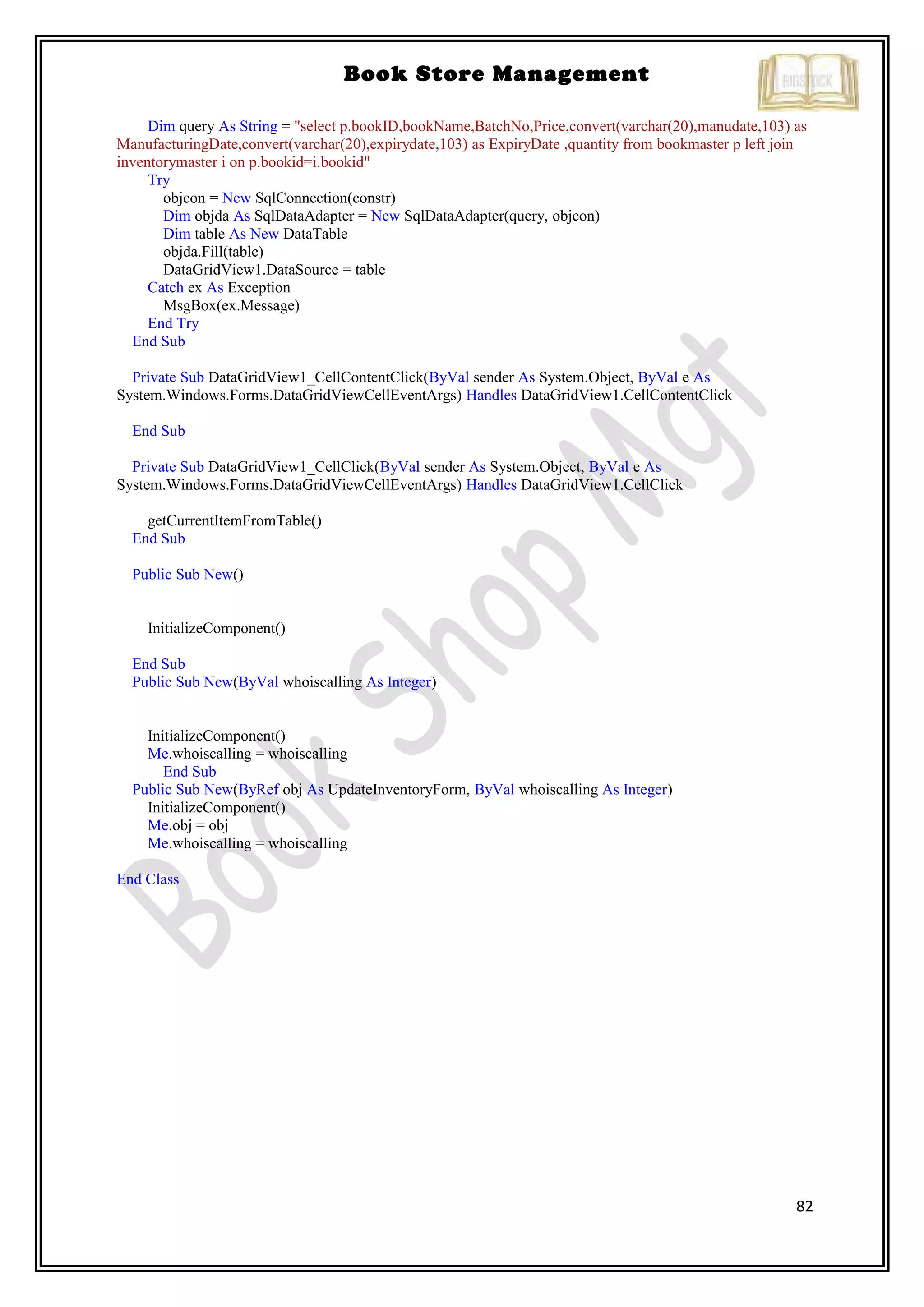 82
Book Store Management
Dim query As String = "select p.bookID,bookName,BatchNo,Price,convert(varchar(20),manudate,103) as
ManufacturingDate,convert(varchar(20),expirydate,103) as ExpiryDate ,quantity from bookmaster p left join
inventorymaster i on p.bookid=i.bookid"
Try
objcon = New SqlConnection(constr)
Dim objda As SqlDataAdapter = New SqlDataAdapter(query, objcon)
Dim table As New DataTable
objda.Fill(table)
DataGridView1.DataSource = table
Catch ex As Exception
MsgBox(ex.Message)
End Try
End Sub
Private Sub DataGridView1_CellContentClick(ByVal sender As System.Object, ByVal e As
System.Windows.Forms.DataGridViewCellEventArgs) Handles DataGridView1.CellContentClick
End Sub
Private Sub DataGridView1_CellClick(ByVal sender As System.Object, ByVal e As
System.Windows.Forms.DataGridViewCellEventArgs) Handles DataGridView1.CellClick
getCurrentItemFromTable()
End Sub
Public Sub New()
InitializeComponent()
End Sub
Public Sub New(ByVal whoiscalling As Integer)
InitializeComponent()
Me.whoiscalling = whoiscalling
End Sub
Public Sub New(ByRef obj As UpdateInventoryForm, ByVal whoiscalling As Integer)
InitializeComponent()
Me.obj = obj
Me.whoiscalling = whoiscalling
End Class
 