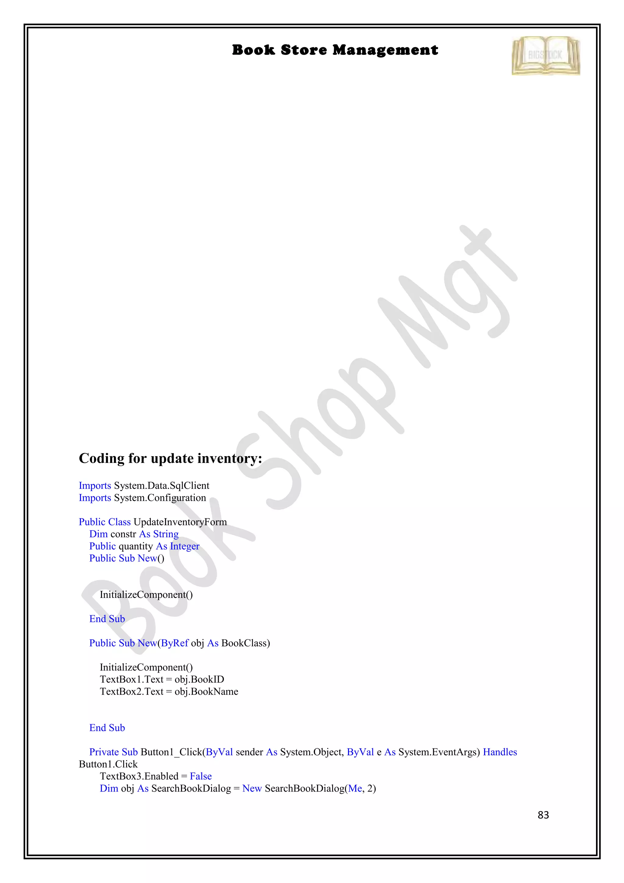 83
Book Store Management
Coding for update inventory:
Imports System.Data.SqlClient
Imports System.Configuration
Public Class UpdateInventoryForm
Dim constr As String
Public quantity As Integer
Public Sub New()
InitializeComponent()
End Sub
Public Sub New(ByRef obj As BookClass)
InitializeComponent()
TextBox1.Text = obj.BookID
TextBox2.Text = obj.BookName
End Sub
Private Sub Button1_Click(ByVal sender As System.Object, ByVal e As System.EventArgs) Handles
Button1.Click
TextBox3.Enabled = False
Dim obj As SearchBookDialog = New SearchBookDialog(Me, 2)
 