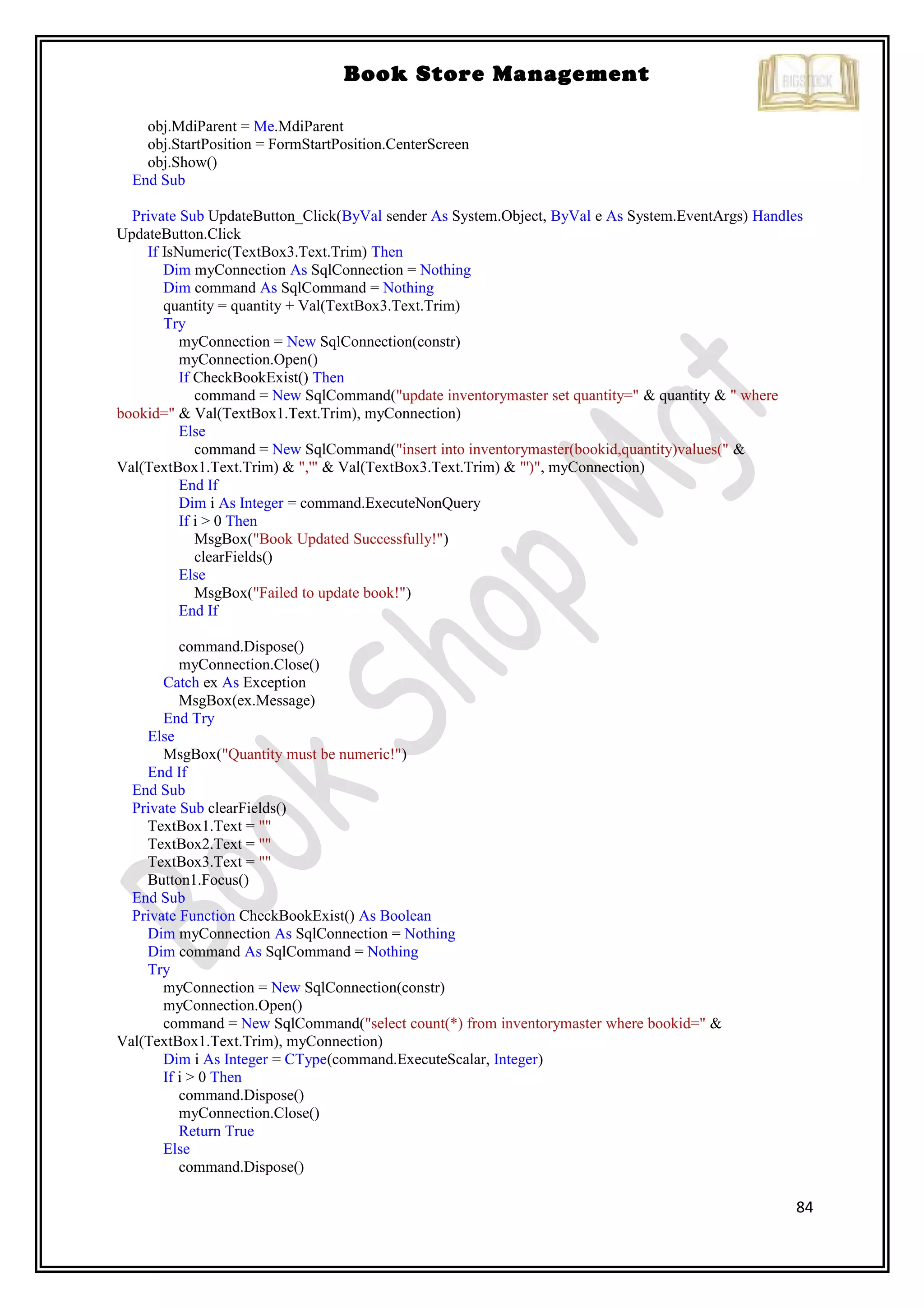 84
Book Store Management
obj.MdiParent = Me.MdiParent
obj.StartPosition = FormStartPosition.CenterScreen
obj.Show()
End Sub
Private Sub UpdateButton_Click(ByVal sender As System.Object, ByVal e As System.EventArgs) Handles
UpdateButton.Click
If IsNumeric(TextBox3.Text.Trim) Then
Dim myConnection As SqlConnection = Nothing
Dim command As SqlCommand = Nothing
quantity = quantity + Val(TextBox3.Text.Trim)
Try
myConnection = New SqlConnection(constr)
myConnection.Open()
If CheckBookExist() Then
command = New SqlCommand("update inventorymaster set quantity=" & quantity & " where
bookid=" & Val(TextBox1.Text.Trim), myConnection)
Else
command = New SqlCommand("insert into inventorymaster(bookid,quantity)values(" &
Val(TextBox1.Text.Trim) & ",'" & Val(TextBox3.Text.Trim) & "')", myConnection)
End If
Dim i As Integer = command.ExecuteNonQuery
If i > 0 Then
MsgBox("Book Updated Successfully!")
clearFields()
Else
MsgBox("Failed to update book!")
End If
command.Dispose()
myConnection.Close()
Catch ex As Exception
MsgBox(ex.Message)
End Try
Else
MsgBox("Quantity must be numeric!")
End If
End Sub
Private Sub clearFields()
TextBox1.Text = ""
TextBox2.Text = ""
TextBox3.Text = ""
Button1.Focus()
End Sub
Private Function CheckBookExist() As Boolean
Dim myConnection As SqlConnection = Nothing
Dim command As SqlCommand = Nothing
Try
myConnection = New SqlConnection(constr)
myConnection.Open()
command = New SqlCommand("select count(*) from inventorymaster where bookid=" &
Val(TextBox1.Text.Trim), myConnection)
Dim i As Integer = CType(command.ExecuteScalar, Integer)
If i > 0 Then
command.Dispose()
myConnection.Close()
Return True
Else
command.Dispose()
 