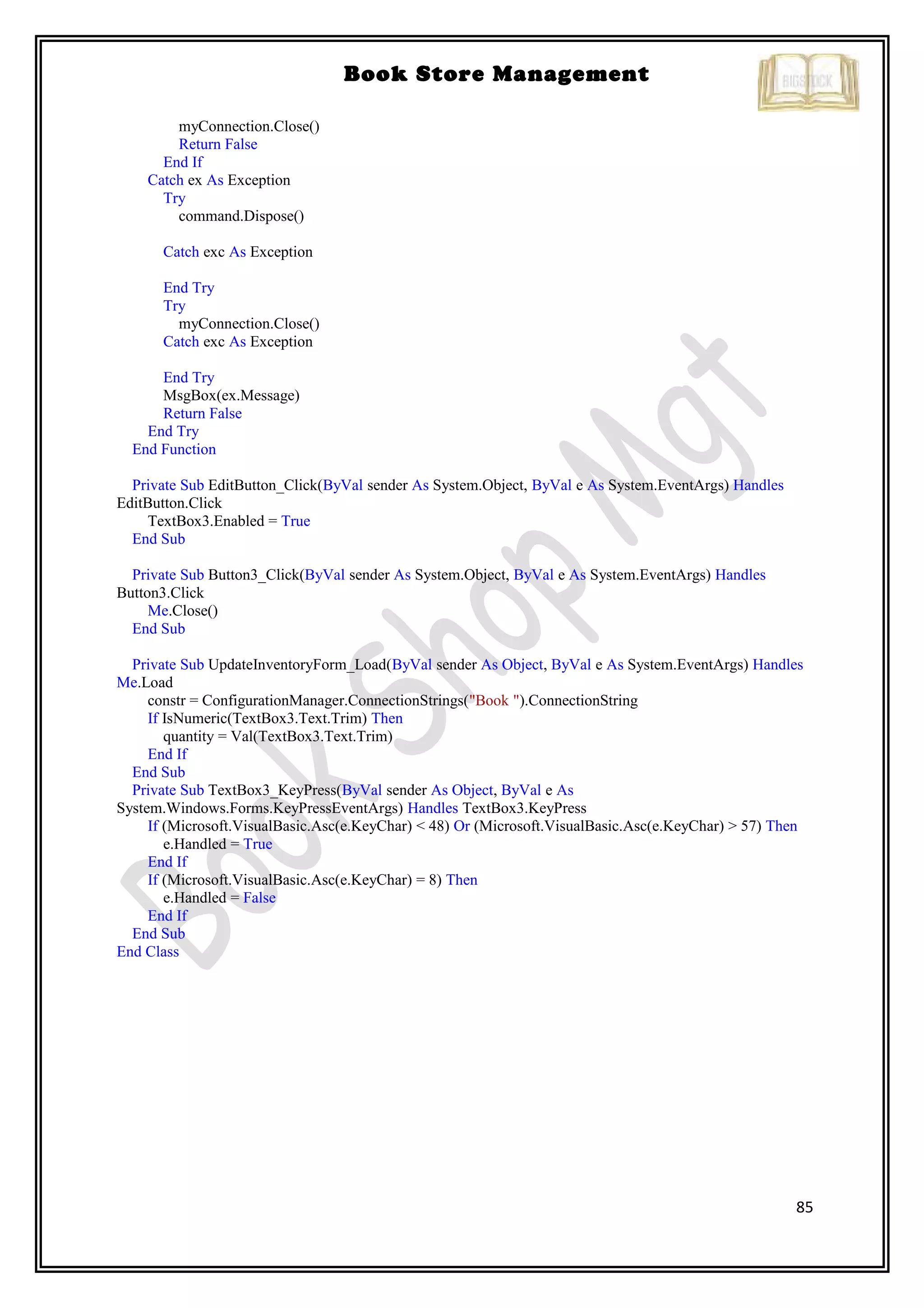 85
Book Store Management
myConnection.Close()
Return False
End If
Catch ex As Exception
Try
command.Dispose()
Catch exc As Exception
End Try
Try
myConnection.Close()
Catch exc As Exception
End Try
MsgBox(ex.Message)
Return False
End Try
End Function
Private Sub EditButton_Click(ByVal sender As System.Object, ByVal e As System.EventArgs) Handles
EditButton.Click
TextBox3.Enabled = True
End Sub
Private Sub Button3_Click(ByVal sender As System.Object, ByVal e As System.EventArgs) Handles
Button3.Click
Me.Close()
End Sub
Private Sub UpdateInventoryForm_Load(ByVal sender As Object, ByVal e As System.EventArgs) Handles
Me.Load
constr = ConfigurationManager.ConnectionStrings("Book ").ConnectionString
If IsNumeric(TextBox3.Text.Trim) Then
quantity = Val(TextBox3.Text.Trim)
End If
End Sub
Private Sub TextBox3_KeyPress(ByVal sender As Object, ByVal e As
System.Windows.Forms.KeyPressEventArgs) Handles TextBox3.KeyPress
If (Microsoft.VisualBasic.Asc(e.KeyChar) < 48) Or (Microsoft.VisualBasic.Asc(e.KeyChar) > 57) Then
e.Handled = True
End If
If (Microsoft.VisualBasic.Asc(e.KeyChar) = 8) Then
e.Handled = False
End If
End Sub
End Class
 