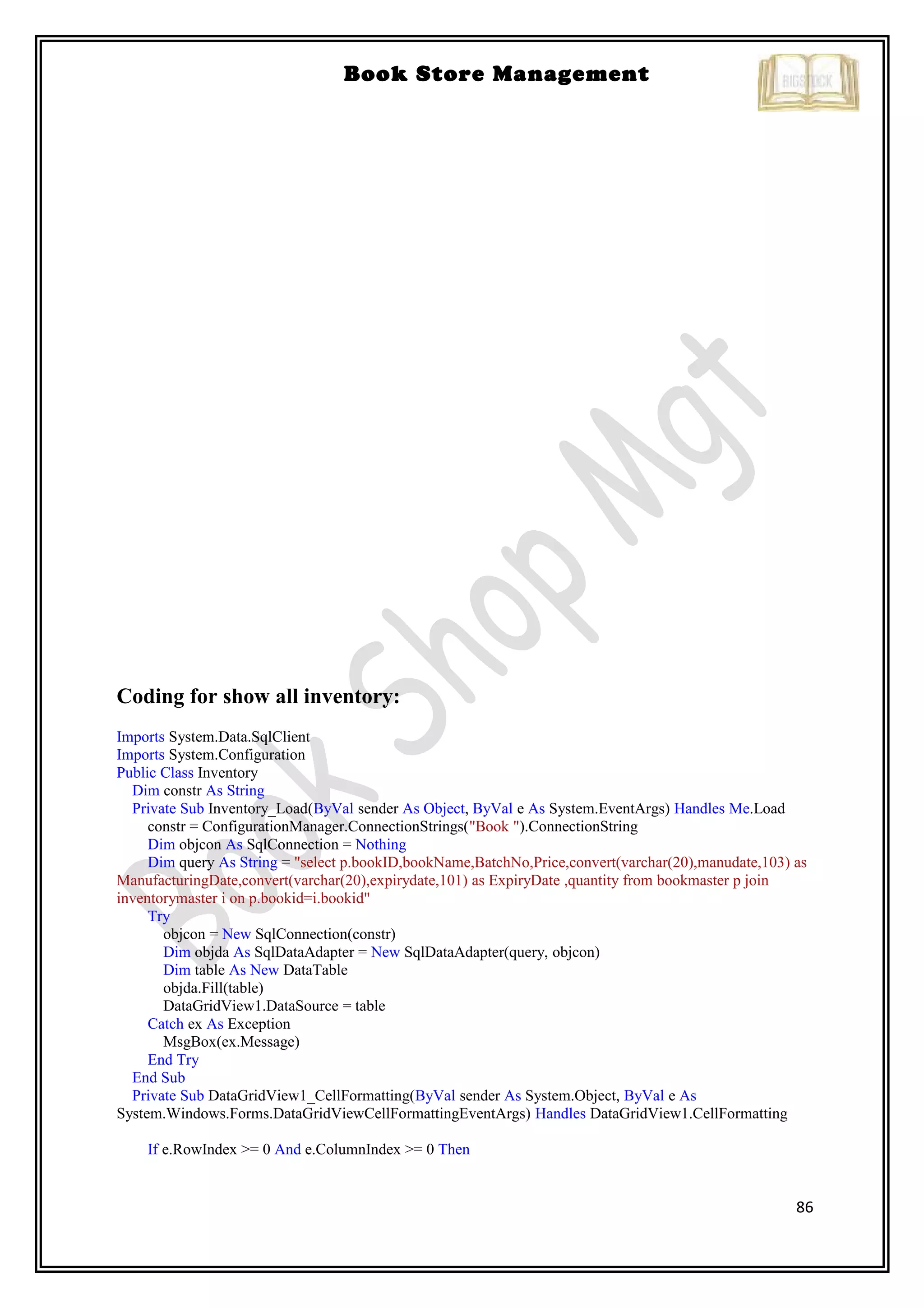 86
Book Store Management
Coding for show all inventory:
Imports System.Data.SqlClient
Imports System.Configuration
Public Class Inventory
Dim constr As String
Private Sub Inventory_Load(ByVal sender As Object, ByVal e As System.EventArgs) Handles Me.Load
constr = ConfigurationManager.ConnectionStrings("Book ").ConnectionString
Dim objcon As SqlConnection = Nothing
Dim query As String = "select p.bookID,bookName,BatchNo,Price,convert(varchar(20),manudate,103) as
ManufacturingDate,convert(varchar(20),expirydate,101) as ExpiryDate ,quantity from bookmaster p join
inventorymaster i on p.bookid=i.bookid"
Try
objcon = New SqlConnection(constr)
Dim objda As SqlDataAdapter = New SqlDataAdapter(query, objcon)
Dim table As New DataTable
objda.Fill(table)
DataGridView1.DataSource = table
Catch ex As Exception
MsgBox(ex.Message)
End Try
End Sub
Private Sub DataGridView1_CellFormatting(ByVal sender As System.Object, ByVal e As
System.Windows.Forms.DataGridViewCellFormattingEventArgs) Handles DataGridView1.CellFormatting
If e.RowIndex >= 0 And e.ColumnIndex >= 0 Then
 