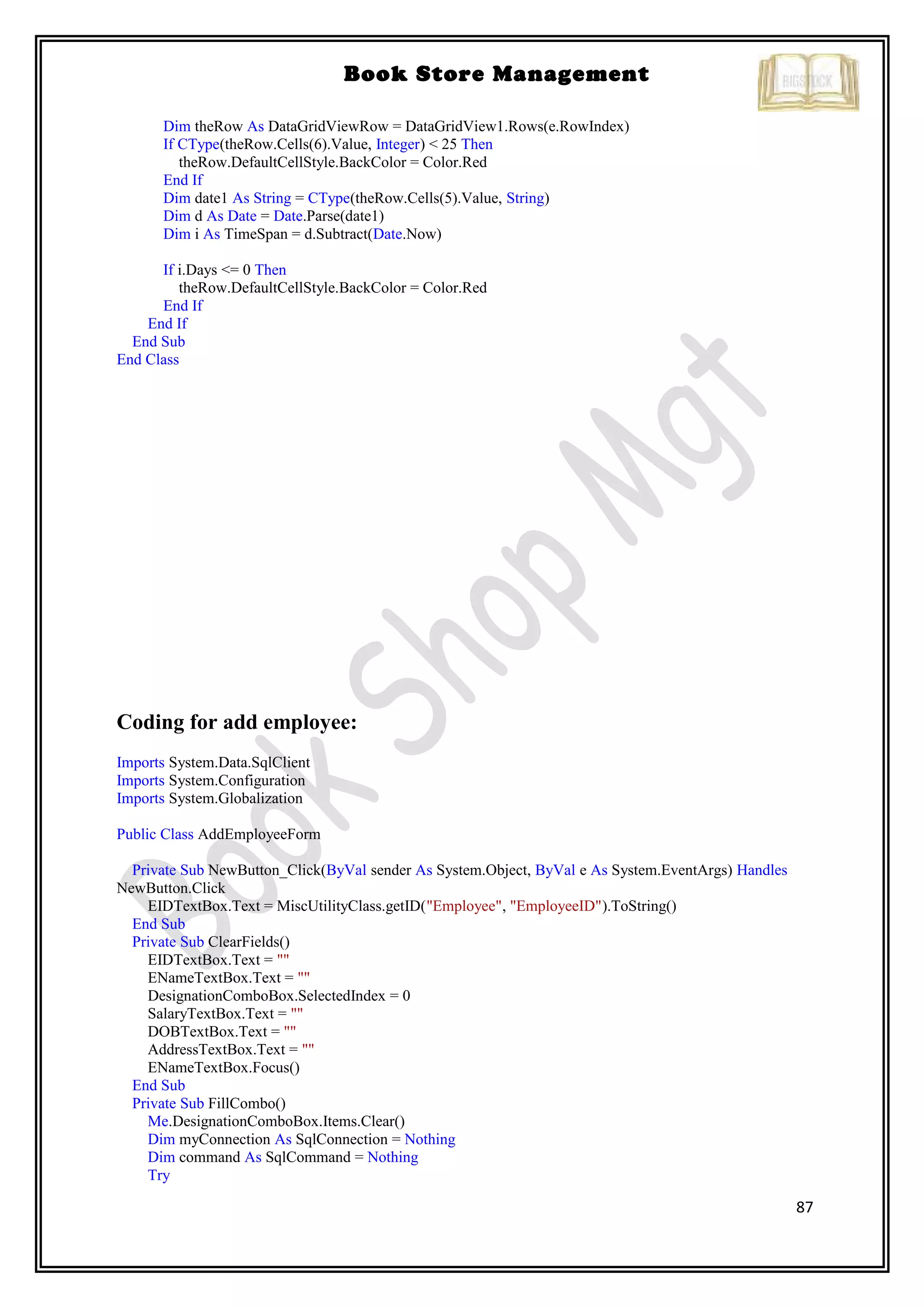 87
Book Store Management
Dim theRow As DataGridViewRow = DataGridView1.Rows(e.RowIndex)
If CType(theRow.Cells(6).Value, Integer) < 25 Then
theRow.DefaultCellStyle.BackColor = Color.Red
End If
Dim date1 As String = CType(theRow.Cells(5).Value, String)
Dim d As Date = Date.Parse(date1)
Dim i As TimeSpan = d.Subtract(Date.Now)
If i.Days <= 0 Then
theRow.DefaultCellStyle.BackColor = Color.Red
End If
End If
End Sub
End Class
Coding for add employee:
Imports System.Data.SqlClient
Imports System.Configuration
Imports System.Globalization
Public Class AddEmployeeForm
Private Sub NewButton_Click(ByVal sender As System.Object, ByVal e As System.EventArgs) Handles
NewButton.Click
EIDTextBox.Text = MiscUtilityClass.getID("Employee", "EmployeeID").ToString()
End Sub
Private Sub ClearFields()
EIDTextBox.Text = ""
ENameTextBox.Text = ""
DesignationComboBox.SelectedIndex = 0
SalaryTextBox.Text = ""
DOBTextBox.Text = ""
AddressTextBox.Text = ""
ENameTextBox.Focus()
End Sub
Private Sub FillCombo()
Me.DesignationComboBox.Items.Clear()
Dim myConnection As SqlConnection = Nothing
Dim command As SqlCommand = Nothing
Try
 
