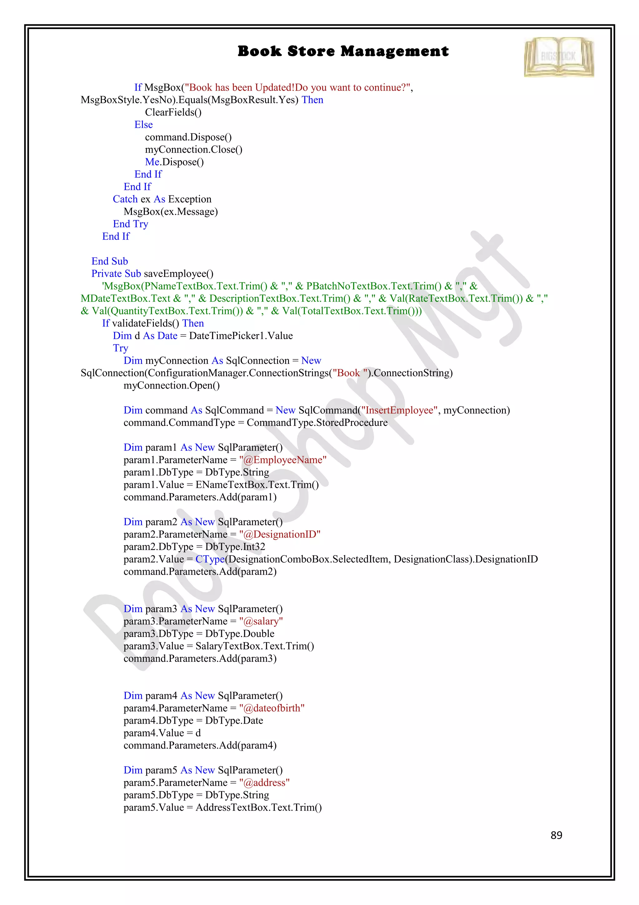 89
Book Store Management
If MsgBox("Book has been Updated!Do you want to continue?",
MsgBoxStyle.YesNo).Equals(MsgBoxResult.Yes) Then
ClearFields()
Else
command.Dispose()
myConnection.Close()
Me.Dispose()
End If
End If
Catch ex As Exception
MsgBox(ex.Message)
End Try
End If
End Sub
Private Sub saveEmployee()
'MsgBox(PNameTextBox.Text.Trim() & "," & PBatchNoTextBox.Text.Trim() & "," &
MDateTextBox.Text & "," & DescriptionTextBox.Text.Trim() & "," & Val(RateTextBox.Text.Trim()) & ","
& Val(QuantityTextBox.Text.Trim()) & "," & Val(TotalTextBox.Text.Trim()))
If validateFields() Then
Dim d As Date = DateTimePicker1.Value
Try
Dim myConnection As SqlConnection = New
SqlConnection(ConfigurationManager.ConnectionStrings("Book ").ConnectionString)
myConnection.Open()
Dim command As SqlCommand = New SqlCommand("InsertEmployee", myConnection)
command.CommandType = CommandType.StoredProcedure
Dim param1 As New SqlParameter()
param1.ParameterName = "@EmployeeName"
param1.DbType = DbType.String
param1.Value = ENameTextBox.Text.Trim()
command.Parameters.Add(param1)
Dim param2 As New SqlParameter()
param2.ParameterName = "@DesignationID"
param2.DbType = DbType.Int32
param2.Value = CType(DesignationComboBox.SelectedItem, DesignationClass).DesignationID
command.Parameters.Add(param2)
Dim param3 As New SqlParameter()
param3.ParameterName = "@salary"
param3.DbType = DbType.Double
param3.Value = SalaryTextBox.Text.Trim()
command.Parameters.Add(param3)
Dim param4 As New SqlParameter()
param4.ParameterName = "@dateofbirth"
param4.DbType = DbType.Date
param4.Value = d
command.Parameters.Add(param4)
Dim param5 As New SqlParameter()
param5.ParameterName = "@address"
param5.DbType = DbType.String
param5.Value = AddressTextBox.Text.Trim()
 