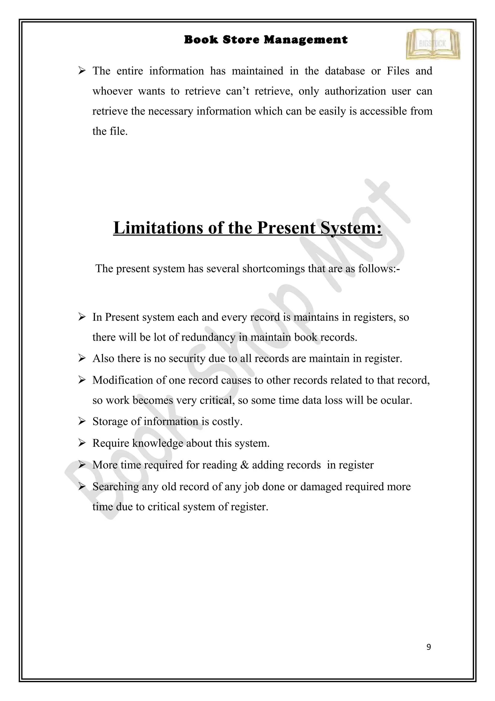 9
Book Store Management
 The entire information has maintained in the database or Files and
whoever wants to retrieve can’t retrieve, only authorization user can
retrieve the necessary information which can be easily is accessible from
the file.
Limitations of the Present System:
The present system has several shortcomings that are as follows:-
 In Present system each and every record is maintains in registers, so
there will be lot of redundancy in maintain book records.
 Also there is no security due to all records are maintain in register.
 Modification of one record causes to other records related to that record,
so work becomes very critical, so some time data loss will be ocular.
 Storage of information is costly.
 Require knowledge about this system.
 More time required for reading & adding records in register
 Searching any old record of any job done or damaged required more
time due to critical system of register.
 