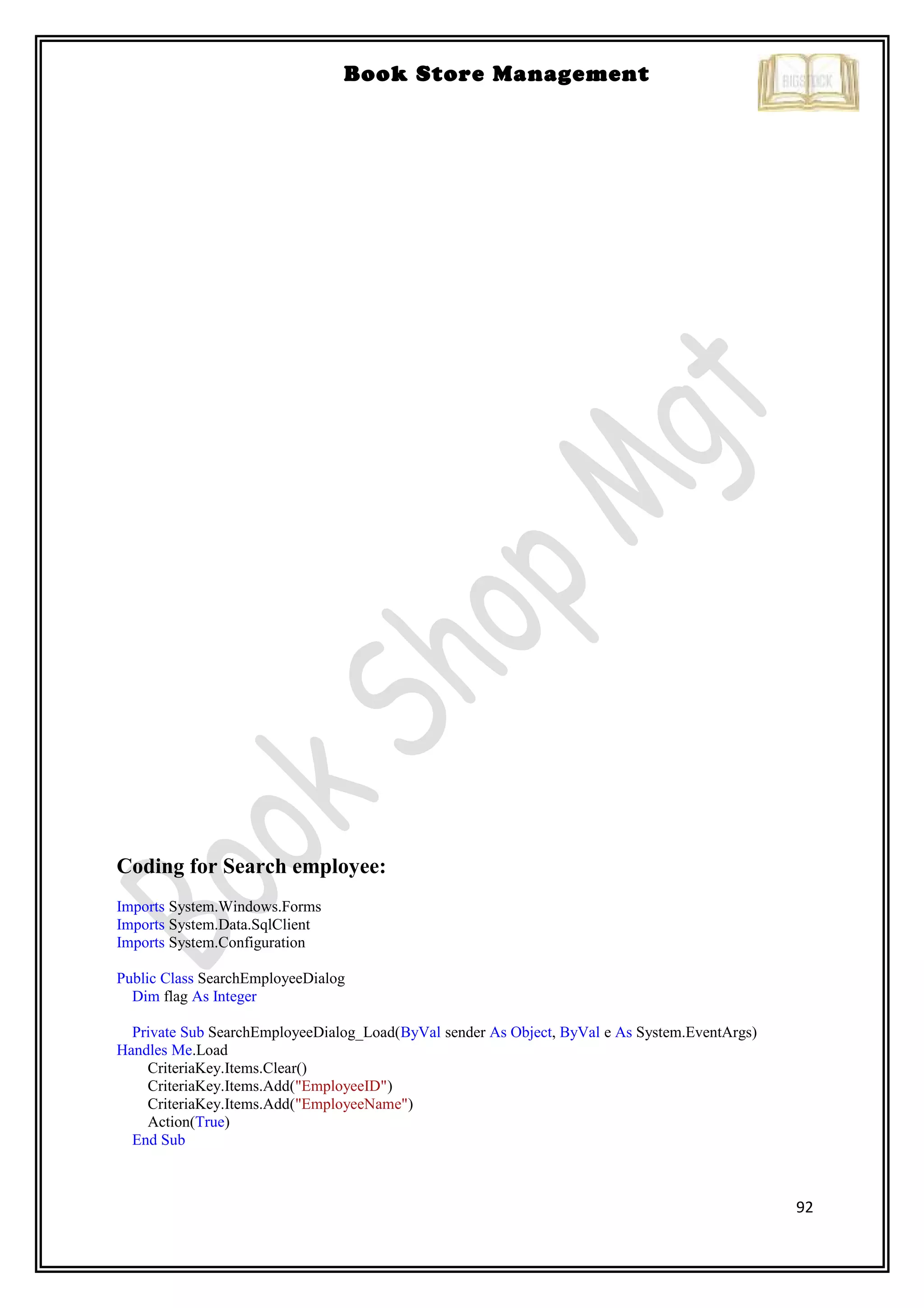 92
Book Store Management
Coding for Search employee:
Imports System.Windows.Forms
Imports System.Data.SqlClient
Imports System.Configuration
Public Class SearchEmployeeDialog
Dim flag As Integer
Private Sub SearchEmployeeDialog_Load(ByVal sender As Object, ByVal e As System.EventArgs)
Handles Me.Load
CriteriaKey.Items.Clear()
CriteriaKey.Items.Add("EmployeeID")
CriteriaKey.Items.Add("EmployeeName")
Action(True)
End Sub
 
