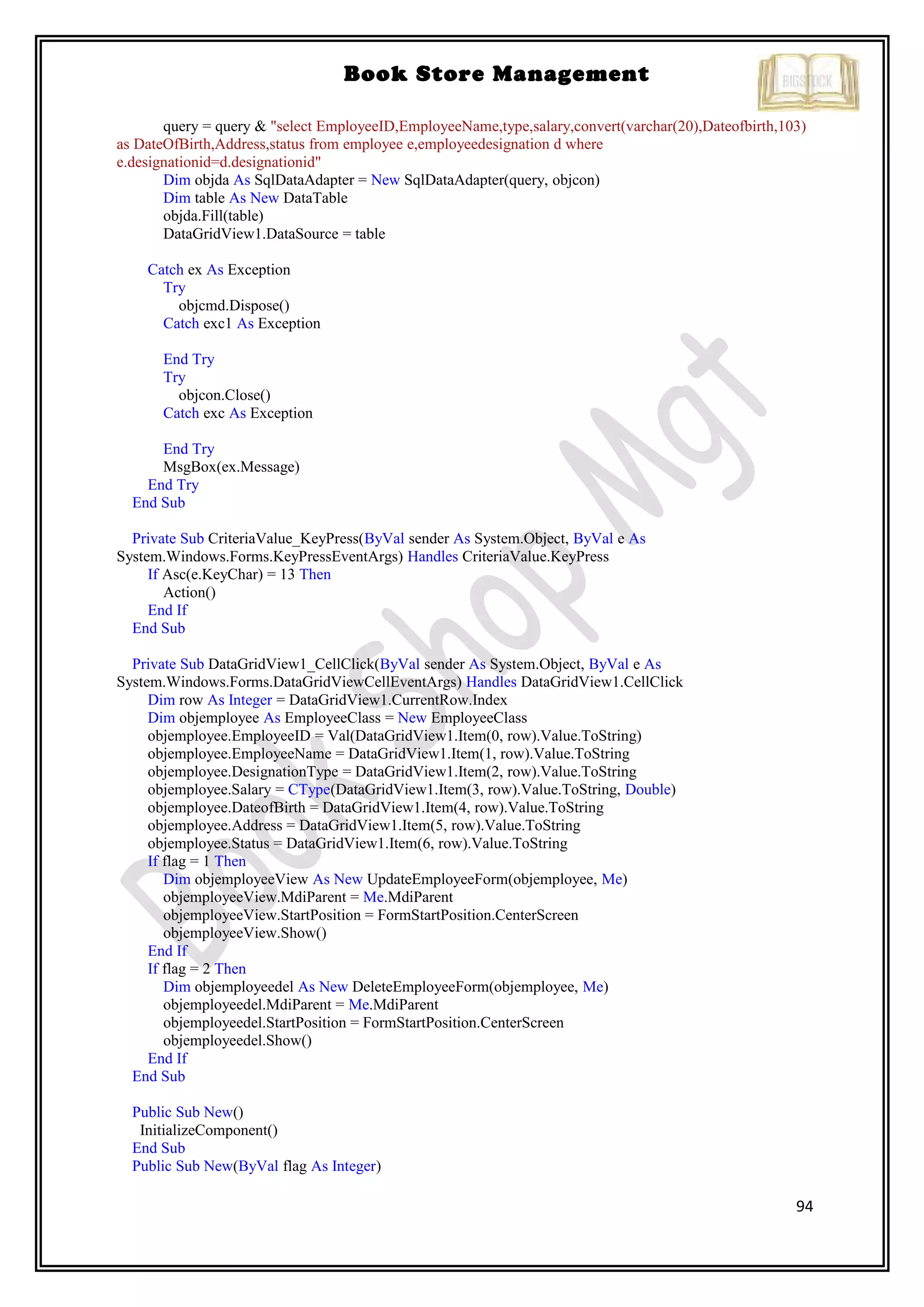 94
Book Store Management
query = query & "select EmployeeID,EmployeeName,type,salary,convert(varchar(20),Dateofbirth,103)
as DateOfBirth,Address,status from employee e,employeedesignation d where
e.designationid=d.designationid"
Dim objda As SqlDataAdapter = New SqlDataAdapter(query, objcon)
Dim table As New DataTable
objda.Fill(table)
DataGridView1.DataSource = table
Catch ex As Exception
Try
objcmd.Dispose()
Catch exc1 As Exception
End Try
Try
objcon.Close()
Catch exc As Exception
End Try
MsgBox(ex.Message)
End Try
End Sub
Private Sub CriteriaValue_KeyPress(ByVal sender As System.Object, ByVal e As
System.Windows.Forms.KeyPressEventArgs) Handles CriteriaValue.KeyPress
If Asc(e.KeyChar) = 13 Then
Action()
End If
End Sub
Private Sub DataGridView1_CellClick(ByVal sender As System.Object, ByVal e As
System.Windows.Forms.DataGridViewCellEventArgs) Handles DataGridView1.CellClick
Dim row As Integer = DataGridView1.CurrentRow.Index
Dim objemployee As EmployeeClass = New EmployeeClass
objemployee.EmployeeID = Val(DataGridView1.Item(0, row).Value.ToString)
objemployee.EmployeeName = DataGridView1.Item(1, row).Value.ToString
objemployee.DesignationType = DataGridView1.Item(2, row).Value.ToString
objemployee.Salary = CType(DataGridView1.Item(3, row).Value.ToString, Double)
objemployee.DateofBirth = DataGridView1.Item(4, row).Value.ToString
objemployee.Address = DataGridView1.Item(5, row).Value.ToString
objemployee.Status = DataGridView1.Item(6, row).Value.ToString
If flag = 1 Then
Dim objemployeeView As New UpdateEmployeeForm(objemployee, Me)
objemployeeView.MdiParent = Me.MdiParent
objemployeeView.StartPosition = FormStartPosition.CenterScreen
objemployeeView.Show()
End If
If flag = 2 Then
Dim objemployeedel As New DeleteEmployeeForm(objemployee, Me)
objemployeedel.MdiParent = Me.MdiParent
objemployeedel.StartPosition = FormStartPosition.CenterScreen
objemployeedel.Show()
End If
End Sub
Public Sub New()
InitializeComponent()
End Sub
Public Sub New(ByVal flag As Integer)
 