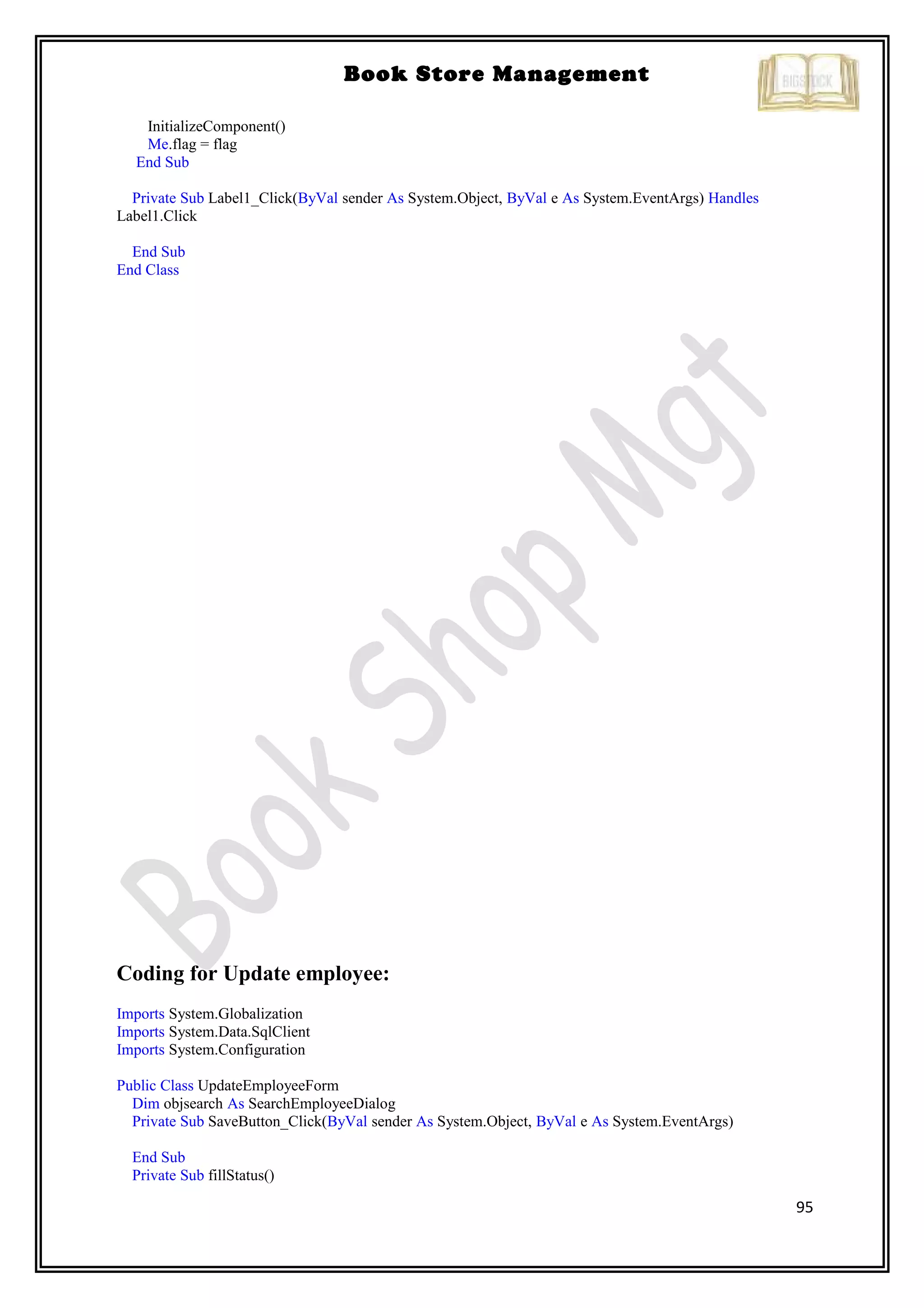 95
Book Store Management
InitializeComponent()
Me.flag = flag
End Sub
Private Sub Label1_Click(ByVal sender As System.Object, ByVal e As System.EventArgs) Handles
Label1.Click
End Sub
End Class
Coding for Update employee:
Imports System.Globalization
Imports System.Data.SqlClient
Imports System.Configuration
Public Class UpdateEmployeeForm
Dim objsearch As SearchEmployeeDialog
Private Sub SaveButton_Click(ByVal sender As System.Object, ByVal e As System.EventArgs)
End Sub
Private Sub fillStatus()
 