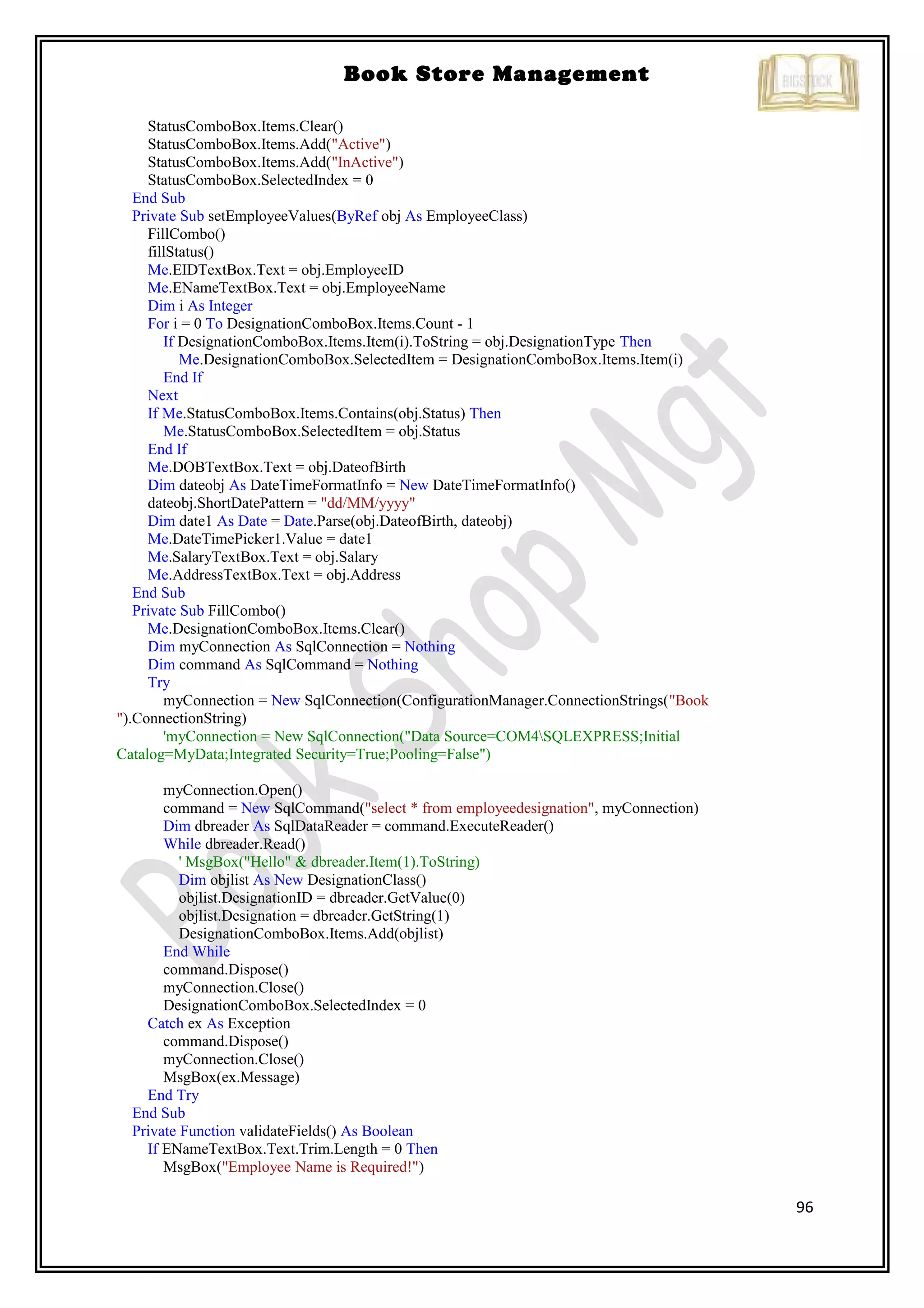 96
Book Store Management
StatusComboBox.Items.Clear()
StatusComboBox.Items.Add("Active")
StatusComboBox.Items.Add("InActive")
StatusComboBox.SelectedIndex = 0
End Sub
Private Sub setEmployeeValues(ByRef obj As EmployeeClass)
FillCombo()
fillStatus()
Me.EIDTextBox.Text = obj.EmployeeID
Me.ENameTextBox.Text = obj.EmployeeName
Dim i As Integer
For i = 0 To DesignationComboBox.Items.Count - 1
If DesignationComboBox.Items.Item(i).ToString = obj.DesignationType Then
Me.DesignationComboBox.SelectedItem = DesignationComboBox.Items.Item(i)
End If
Next
If Me.StatusComboBox.Items.Contains(obj.Status) Then
Me.StatusComboBox.SelectedItem = obj.Status
End If
Me.DOBTextBox.Text = obj.DateofBirth
Dim dateobj As DateTimeFormatInfo = New DateTimeFormatInfo()
dateobj.ShortDatePattern = "dd/MM/yyyy"
Dim date1 As Date = Date.Parse(obj.DateofBirth, dateobj)
Me.DateTimePicker1.Value = date1
Me.SalaryTextBox.Text = obj.Salary
Me.AddressTextBox.Text = obj.Address
End Sub
Private Sub FillCombo()
Me.DesignationComboBox.Items.Clear()
Dim myConnection As SqlConnection = Nothing
Dim command As SqlCommand = Nothing
Try
myConnection = New SqlConnection(ConfigurationManager.ConnectionStrings("Book
").ConnectionString)
'myConnection = New SqlConnection("Data Source=COM4SQLEXPRESS;Initial
Catalog=MyData;Integrated Security=True;Pooling=False")
myConnection.Open()
command = New SqlCommand("select * from employeedesignation", myConnection)
Dim dbreader As SqlDataReader = command.ExecuteReader()
While dbreader.Read()
' MsgBox("Hello" & dbreader.Item(1).ToString)
Dim objlist As New DesignationClass()
objlist.DesignationID = dbreader.GetValue(0)
objlist.Designation = dbreader.GetString(1)
DesignationComboBox.Items.Add(objlist)
End While
command.Dispose()
myConnection.Close()
DesignationComboBox.SelectedIndex = 0
Catch ex As Exception
command.Dispose()
myConnection.Close()
MsgBox(ex.Message)
End Try
End Sub
Private Function validateFields() As Boolean
If ENameTextBox.Text.Trim.Length = 0 Then
MsgBox("Employee Name is Required!")
 
