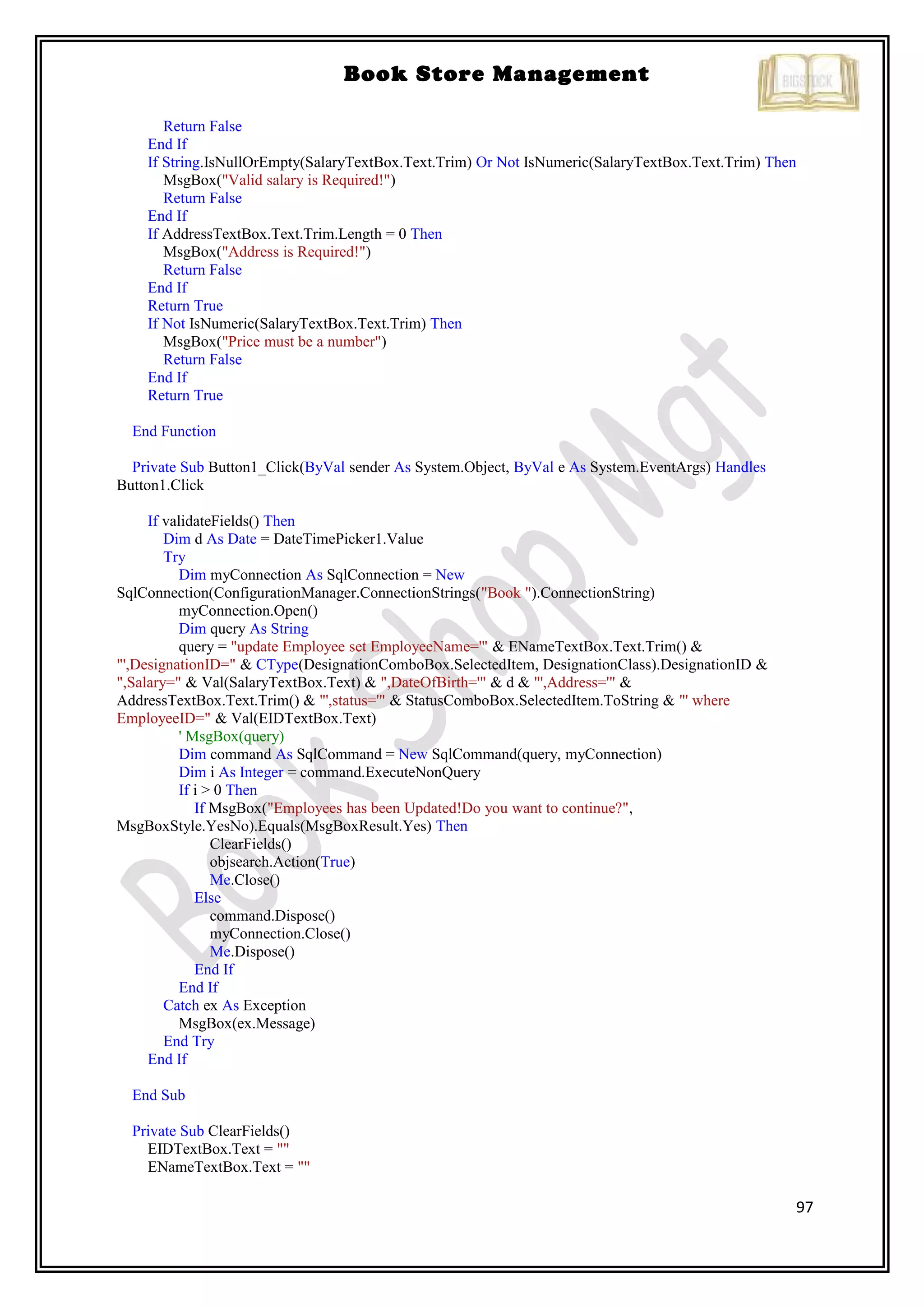 97
Book Store Management
Return False
End If
If String.IsNullOrEmpty(SalaryTextBox.Text.Trim) Or Not IsNumeric(SalaryTextBox.Text.Trim) Then
MsgBox("Valid salary is Required!")
Return False
End If
If AddressTextBox.Text.Trim.Length = 0 Then
MsgBox("Address is Required!")
Return False
End If
Return True
If Not IsNumeric(SalaryTextBox.Text.Trim) Then
MsgBox("Price must be a number")
Return False
End If
Return True
End Function
Private Sub Button1_Click(ByVal sender As System.Object, ByVal e As System.EventArgs) Handles
Button1.Click
If validateFields() Then
Dim d As Date = DateTimePicker1.Value
Try
Dim myConnection As SqlConnection = New
SqlConnection(ConfigurationManager.ConnectionStrings("Book ").ConnectionString)
myConnection.Open()
Dim query As String
query = "update Employee set EmployeeName='" & ENameTextBox.Text.Trim() &
"',DesignationID=" & CType(DesignationComboBox.SelectedItem, DesignationClass).DesignationID &
",Salary=" & Val(SalaryTextBox.Text) & ",DateOfBirth='" & d & "',Address='" &
AddressTextBox.Text.Trim() & "',status='" & StatusComboBox.SelectedItem.ToString & "' where
EmployeeID=" & Val(EIDTextBox.Text)
' MsgBox(query)
Dim command As SqlCommand = New SqlCommand(query, myConnection)
Dim i As Integer = command.ExecuteNonQuery
If i > 0 Then
If MsgBox("Employees has been Updated!Do you want to continue?",
MsgBoxStyle.YesNo).Equals(MsgBoxResult.Yes) Then
ClearFields()
objsearch.Action(True)
Me.Close()
Else
command.Dispose()
myConnection.Close()
Me.Dispose()
End If
End If
Catch ex As Exception
MsgBox(ex.Message)
End Try
End If
End Sub
Private Sub ClearFields()
EIDTextBox.Text = ""
ENameTextBox.Text = ""
 