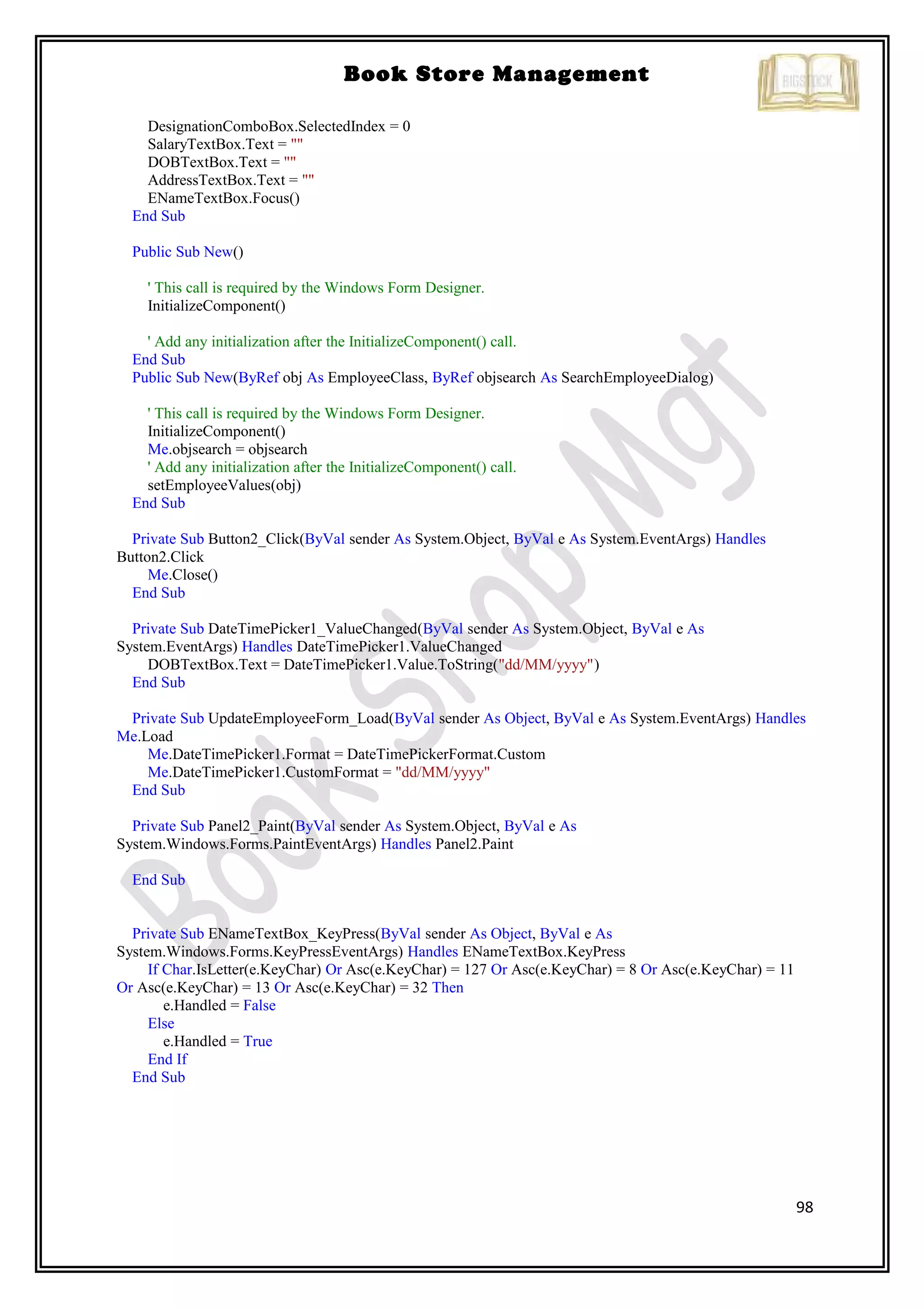 98
Book Store Management
DesignationComboBox.SelectedIndex = 0
SalaryTextBox.Text = ""
DOBTextBox.Text = ""
AddressTextBox.Text = ""
ENameTextBox.Focus()
End Sub
Public Sub New()
' This call is required by the Windows Form Designer.
InitializeComponent()
' Add any initialization after the InitializeComponent() call.
End Sub
Public Sub New(ByRef obj As EmployeeClass, ByRef objsearch As SearchEmployeeDialog)
' This call is required by the Windows Form Designer.
InitializeComponent()
Me.objsearch = objsearch
' Add any initialization after the InitializeComponent() call.
setEmployeeValues(obj)
End Sub
Private Sub Button2_Click(ByVal sender As System.Object, ByVal e As System.EventArgs) Handles
Button2.Click
Me.Close()
End Sub
Private Sub DateTimePicker1_ValueChanged(ByVal sender As System.Object, ByVal e As
System.EventArgs) Handles DateTimePicker1.ValueChanged
DOBTextBox.Text = DateTimePicker1.Value.ToString("dd/MM/yyyy")
End Sub
Private Sub UpdateEmployeeForm_Load(ByVal sender As Object, ByVal e As System.EventArgs) Handles
Me.Load
Me.DateTimePicker1.Format = DateTimePickerFormat.Custom
Me.DateTimePicker1.CustomFormat = "dd/MM/yyyy"
End Sub
Private Sub Panel2_Paint(ByVal sender As System.Object, ByVal e As
System.Windows.Forms.PaintEventArgs) Handles Panel2.Paint
End Sub
Private Sub ENameTextBox_KeyPress(ByVal sender As Object, ByVal e As
System.Windows.Forms.KeyPressEventArgs) Handles ENameTextBox.KeyPress
If Char.IsLetter(e.KeyChar) Or Asc(e.KeyChar) = 127 Or Asc(e.KeyChar) = 8 Or Asc(e.KeyChar) = 11
Or Asc(e.KeyChar) = 13 Or Asc(e.KeyChar) = 32 Then
e.Handled = False
Else
e.Handled = True
End If
End Sub
 