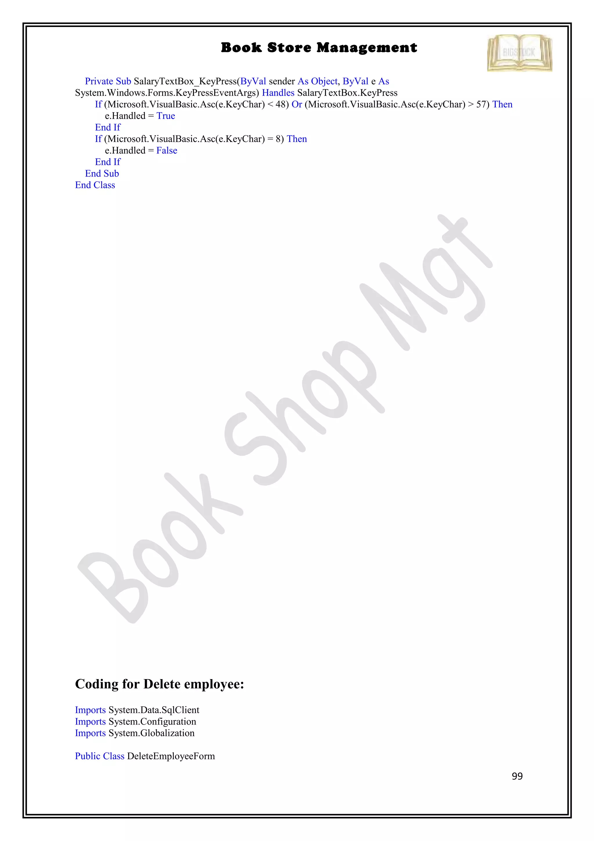 99
Book Store Management
Private Sub SalaryTextBox_KeyPress(ByVal sender As Object, ByVal e As
System.Windows.Forms.KeyPressEventArgs) Handles SalaryTextBox.KeyPress
If (Microsoft.VisualBasic.Asc(e.KeyChar) < 48) Or (Microsoft.VisualBasic.Asc(e.KeyChar) > 57) Then
e.Handled = True
End If
If (Microsoft.VisualBasic.Asc(e.KeyChar) = 8) Then
e.Handled = False
End If
End Sub
End Class
Coding for Delete employee:
Imports System.Data.SqlClient
Imports System.Configuration
Imports System.Globalization
Public Class DeleteEmployeeForm
 