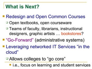 What is Next? Redesign and Open Common Courses Open textbooks, open courseware Teams of faculty, librarians, instructional designers, graphic artists …  bookstores ? “ Go-Forward”  (administrative systems) Leveraging networked IT Services “in the cloud” Allows colleges to “go core” i.e., focus on learning and student services 