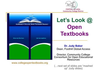 Let’s Look @  Open Textbooks Dr. Judy Baker Dean, Foothill Global Access Director, Community College Consortium for Open Educational Resources (…next set of slides are “mashed up” Judy slides) www.collegeopentextbooks.org 