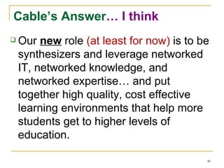 Cable’s Answer … I think Our  new  role  (at least for now)  is to be synthesizers and leverage networked IT, networked knowledge, and networked expertise… and put together high quality, cost effective learning environments that help more students get to higher levels of education. 