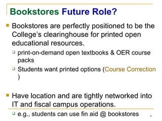 Bookstores  Future Role? Bookstores are perfectly positioned to be the College’s clearinghouse for printed open educational resources. print-on-demand open textbooks & OER course packs Students want printed options ( Course Correction ) Have location and are tightly networked into IT and fiscal campus operations. e.g., students can use fin aid @ bookstores 