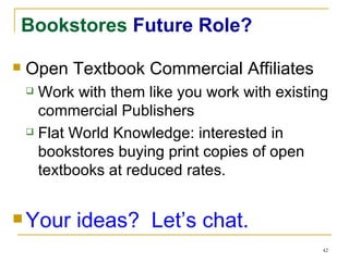 Bookstores  Future Role? Open Textbook Commercial Affiliates Work with them like you work with existing commercial Publishers Flat World Knowledge: interested in bookstores buying print copies of open textbooks at reduced rates. Your ideas?  Let’s chat. 