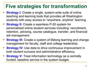 Strategy I:  Create a single, system-wide suite of online teaching and learning tools that provides all Washington students with easy access to “anywhere, anytime” learning. Strategy II:  Create a seamless P-20 system for personalized online student services including: recruitment, retention, advising, course catalogue, transfer, and financial aid management. Strategy III:  Create a system of lifelong learning and change management for faculty, staff and college leadership. Strategy IV:  Use data to drive continuous improvement in both student success and administrative efficiency. Strategy V:  Treat information technology as a centrally funded, baseline service in the system budget. Five strategies for transformation 