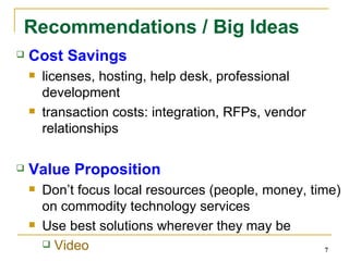 Recommendations / Big Ideas Cost Savings licenses, hosting, help desk, professional development transaction costs: integration, RFPs, vendor relationships Value Proposition Don’t focus local resources (people, money, time) on commodity technology services Use best solutions wherever they may be Video 