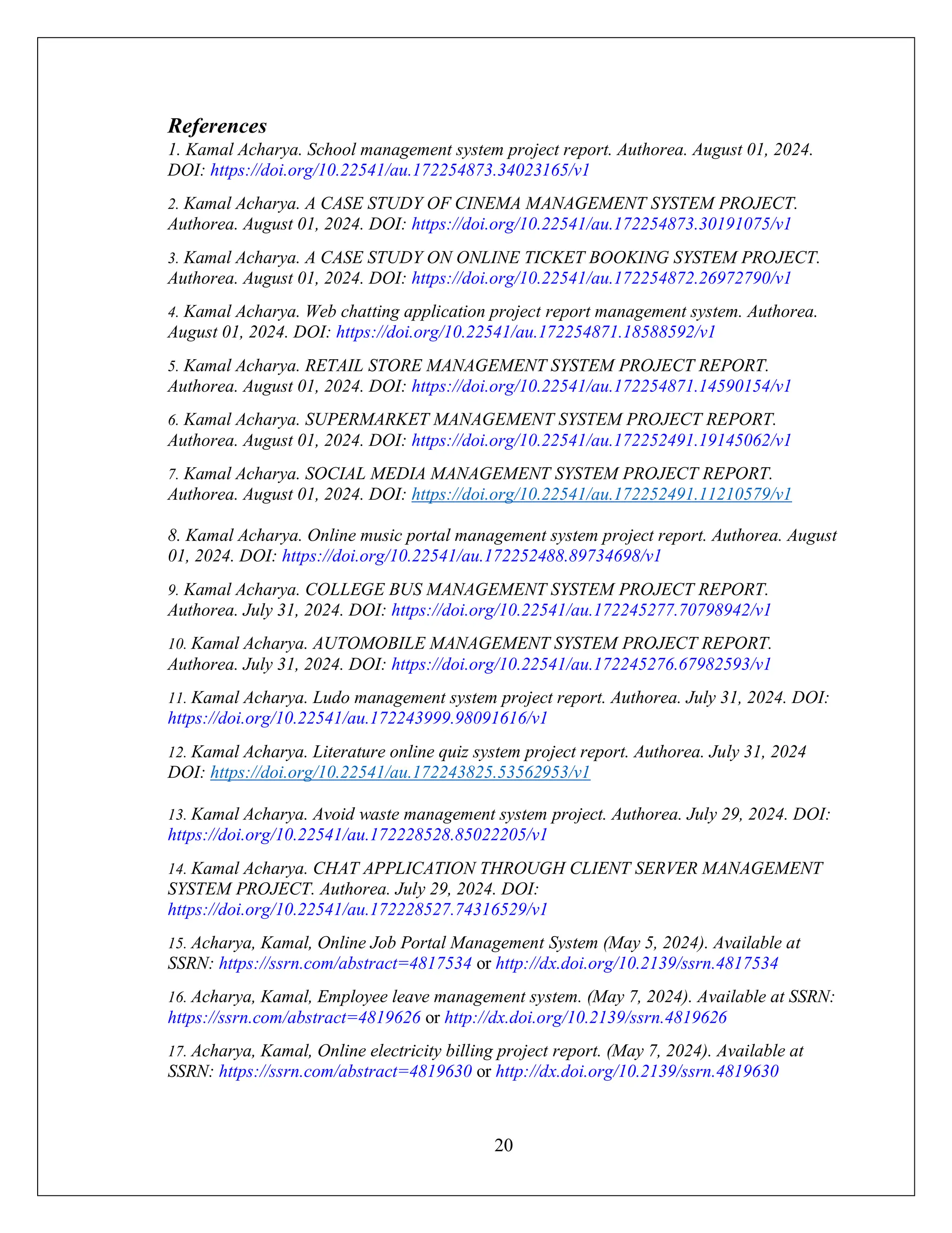 20
References
1. Kamal Acharya. School management system project report. Authorea. August 01, 2024.
DOI: https://doi.org/10.22541/au.172254873.34023165/v1
2. Kamal Acharya. A CASE STUDY OF CINEMA MANAGEMENT SYSTEM PROJECT.
Authorea. August 01, 2024. DOI: https://doi.org/10.22541/au.172254873.30191075/v1
3. Kamal Acharya. A CASE STUDY ON ONLINE TICKET BOOKING SYSTEM PROJECT.
Authorea. August 01, 2024. DOI: https://doi.org/10.22541/au.172254872.26972790/v1
4. Kamal Acharya. Web chatting application project report management system. Authorea.
August 01, 2024. DOI: https://doi.org/10.22541/au.172254871.18588592/v1
5. Kamal Acharya. RETAIL STORE MANAGEMENT SYSTEM PROJECT REPORT.
Authorea. August 01, 2024. DOI: https://doi.org/10.22541/au.172254871.14590154/v1
6. Kamal Acharya. SUPERMARKET MANAGEMENT SYSTEM PROJECT REPORT.
Authorea. August 01, 2024. DOI: https://doi.org/10.22541/au.172252491.19145062/v1
7. Kamal Acharya. SOCIAL MEDIA MANAGEMENT SYSTEM PROJECT REPORT.
Authorea. August 01, 2024. DOI: https://doi.org/10.22541/au.172252491.11210579/v1
8. Kamal Acharya. Online music portal management system project report. Authorea. August
01, 2024. DOI: https://doi.org/10.22541/au.172252488.89734698/v1
9. Kamal Acharya. COLLEGE BUS MANAGEMENT SYSTEM PROJECT REPORT.
Authorea. July 31, 2024. DOI: https://doi.org/10.22541/au.172245277.70798942/v1
10. Kamal Acharya. AUTOMOBILE MANAGEMENT SYSTEM PROJECT REPORT.
Authorea. July 31, 2024. DOI: https://doi.org/10.22541/au.172245276.67982593/v1
11. Kamal Acharya. Ludo management system project report. Authorea. July 31, 2024. DOI:
https://doi.org/10.22541/au.172243999.98091616/v1
12. Kamal Acharya. Literature online quiz system project report. Authorea. July 31, 2024
DOI: https://doi.org/10.22541/au.172243825.53562953/v1
13. Kamal Acharya. Avoid waste management system project. Authorea. July 29, 2024. DOI:
https://doi.org/10.22541/au.172228528.85022205/v1
14. Kamal Acharya. CHAT APPLICATION THROUGH CLIENT SERVER MANAGEMENT
SYSTEM PROJECT. Authorea. July 29, 2024. DOI:
https://doi.org/10.22541/au.172228527.74316529/v1
15. Acharya, Kamal, Online Job Portal Management System (May 5, 2024). Available at
SSRN: https://ssrn.com/abstract=4817534 or http://dx.doi.org/10.2139/ssrn.4817534
16. Acharya, Kamal, Employee leave management system. (May 7, 2024). Available at SSRN:
https://ssrn.com/abstract=4819626 or http://dx.doi.org/10.2139/ssrn.4819626
17. Acharya, Kamal, Online electricity billing project report. (May 7, 2024). Available at
SSRN: https://ssrn.com/abstract=4819630 or http://dx.doi.org/10.2139/ssrn.4819630
 