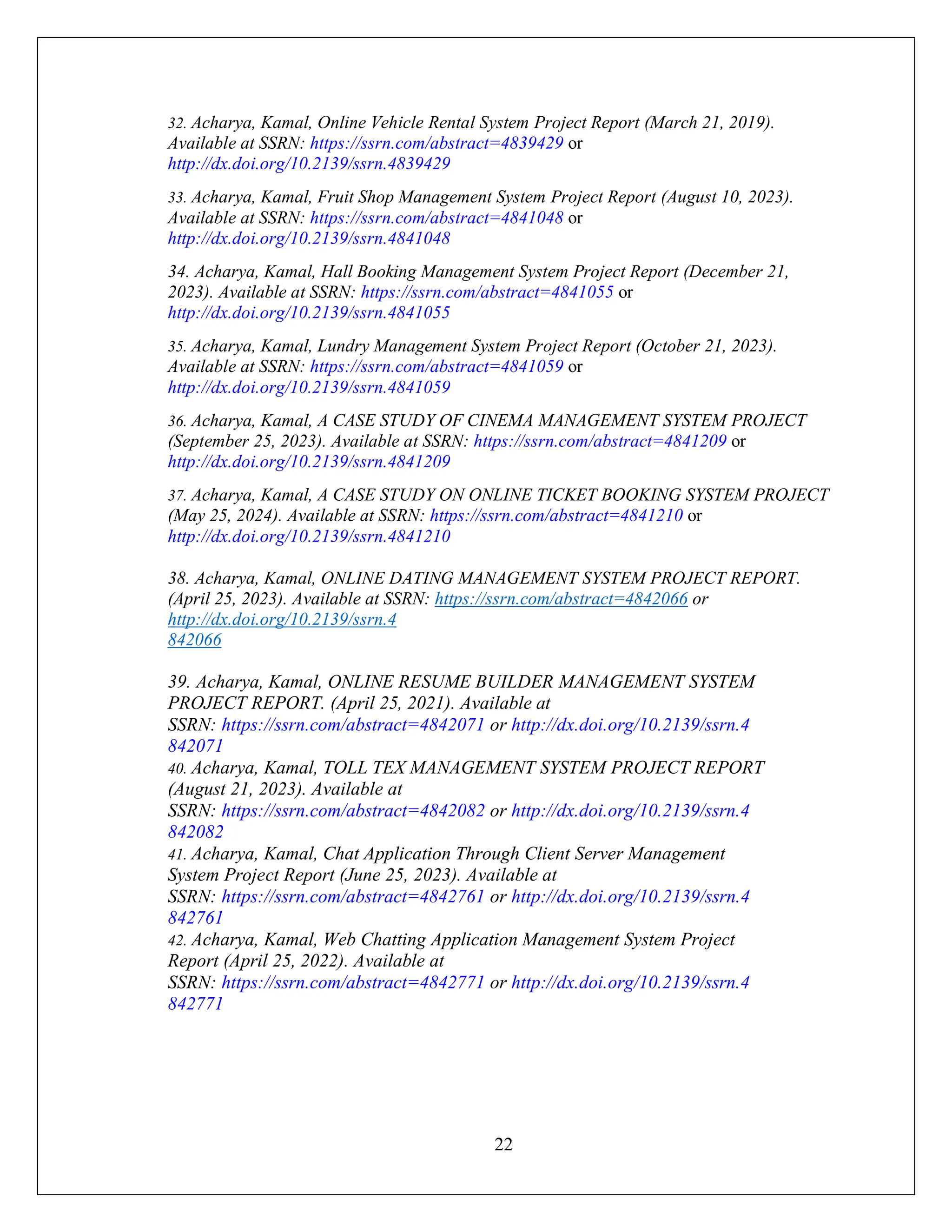 22
32. Acharya, Kamal, Online Vehicle Rental System Project Report (March 21, 2019).
Available at SSRN: https://ssrn.com/abstract=4839429 or
http://dx.doi.org/10.2139/ssrn.4839429
33. Acharya, Kamal, Fruit Shop Management System Project Report (August 10, 2023).
Available at SSRN: https://ssrn.com/abstract=4841048 or
http://dx.doi.org/10.2139/ssrn.4841048
34. Acharya, Kamal, Hall Booking Management System Project Report (December 21,
2023). Available at SSRN: https://ssrn.com/abstract=4841055 or
http://dx.doi.org/10.2139/ssrn.4841055
35. Acharya, Kamal, Lundry Management System Project Report (October 21, 2023).
Available at SSRN: https://ssrn.com/abstract=4841059 or
http://dx.doi.org/10.2139/ssrn.4841059
36. Acharya, Kamal, A CASE STUDY OF CINEMA MANAGEMENT SYSTEM PROJECT
(September 25, 2023). Available at SSRN: https://ssrn.com/abstract=4841209 or
http://dx.doi.org/10.2139/ssrn.4841209
37. Acharya, Kamal, A CASE STUDY ON ONLINE TICKET BOOKING SYSTEM PROJECT
(May 25, 2024). Available at SSRN: https://ssrn.com/abstract=4841210 or
http://dx.doi.org/10.2139/ssrn.4841210
38. Acharya, Kamal, ONLINE DATING MANAGEMENT SYSTEM PROJECT REPORT.
(April 25, 2023). Available at SSRN: https://ssrn.com/abstract=4842066 or
http://dx.doi.org/10.2139/ssrn.4
842066
39. Acharya, Kamal, ONLINE RESUME BUILDER MANAGEMENT SYSTEM
PROJECT REPORT. (April 25, 2021). Available at
SSRN: https://ssrn.com/abstract=4842071 or http://dx.doi.org/10.2139/ssrn.4
842071
40. Acharya, Kamal, TOLL TEX MANAGEMENT SYSTEM PROJECT REPORT
(August 21, 2023). Available at
SSRN: https://ssrn.com/abstract=4842082 or http://dx.doi.org/10.2139/ssrn.4
842082
41. Acharya, Kamal, Chat Application Through Client Server Management
System Project Report (June 25, 2023). Available at
SSRN: https://ssrn.com/abstract=4842761 or http://dx.doi.org/10.2139/ssrn.4
842761
42. Acharya, Kamal, Web Chatting Application Management System Project
Report (April 25, 2022). Available at
SSRN: https://ssrn.com/abstract=4842771 or http://dx.doi.org/10.2139/ssrn.4
842771
 