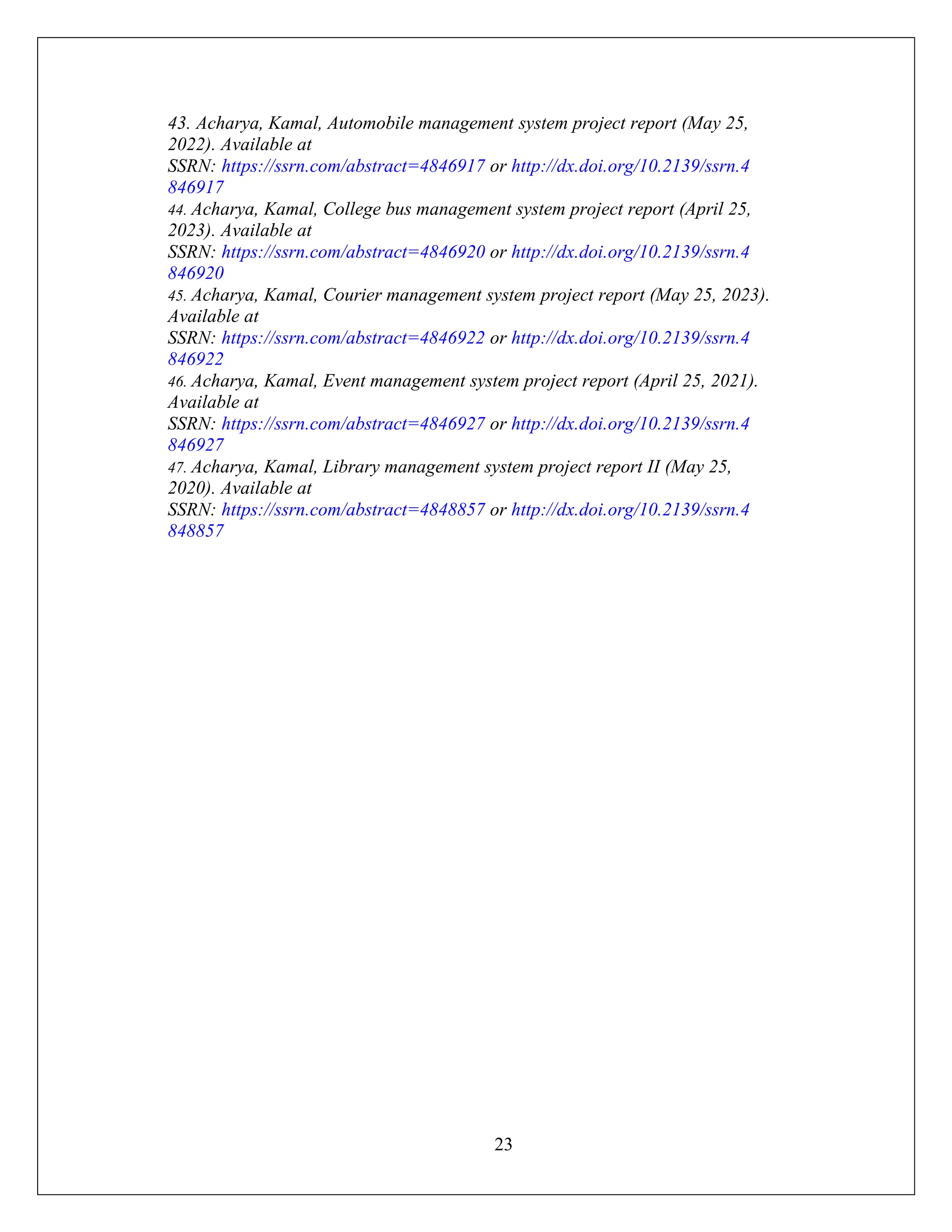 23
43. Acharya, Kamal, Automobile management system project report (May 25,
2022). Available at
SSRN: https://ssrn.com/abstract=4846917 or http://dx.doi.org/10.2139/ssrn.4
846917
44. Acharya, Kamal, College bus management system project report (April 25,
2023). Available at
SSRN: https://ssrn.com/abstract=4846920 or http://dx.doi.org/10.2139/ssrn.4
846920
45. Acharya, Kamal, Courier management system project report (May 25, 2023).
Available at
SSRN: https://ssrn.com/abstract=4846922 or http://dx.doi.org/10.2139/ssrn.4
846922
46. Acharya, Kamal, Event management system project report (April 25, 2021).
Available at
SSRN: https://ssrn.com/abstract=4846927 or http://dx.doi.org/10.2139/ssrn.4
846927
47. Acharya, Kamal, Library management system project report II (May 25,
2020). Available at
SSRN: https://ssrn.com/abstract=4848857 or http://dx.doi.org/10.2139/ssrn.4
848857
 