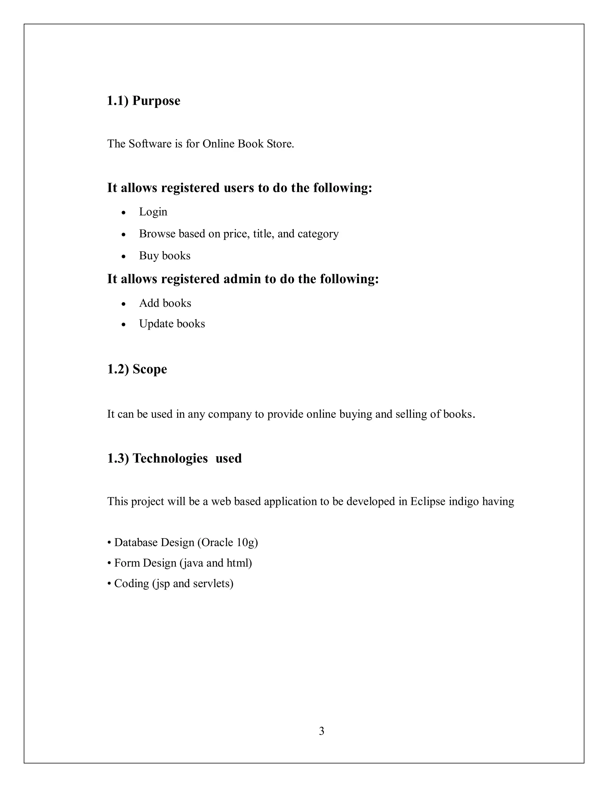 3
1.1) Purpose
The Software is for Online Book Store.
It allows registered users to do the following:
 Login
 Browse based on price, title, and category
 Buy books
It allows registered admin to do the following:
 Add books
 Update books
1.2) Scope
It can be used in any company to provide online buying and selling of books.
1.3) Technologies used
This project will be a web based application to be developed in Eclipse indigo having
• Database Design (Oracle 10g)
• Form Design (java and html)
• Coding (jsp and servlets)
 