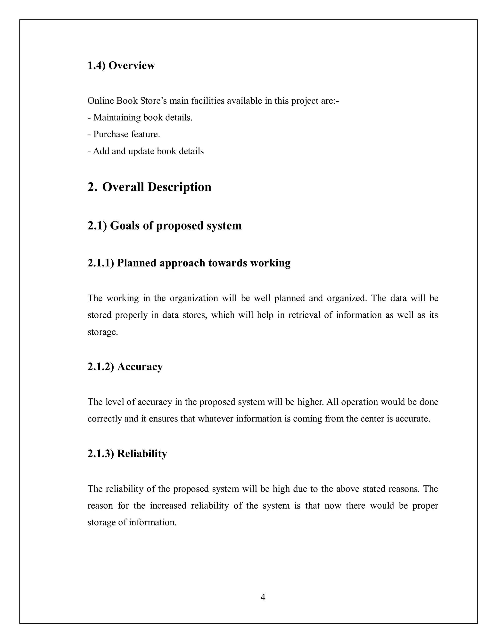 4
1.4) Overview
Online Book Store’s main facilities available in this project are:-
- Maintaining book details.
- Purchase feature.
- Add and update book details
2. Overall Description
2.1) Goals of proposed system
2.1.1) Planned approach towards working
The working in the organization will be well planned and organized. The data will be
stored properly in data stores, which will help in retrieval of information as well as its
storage.
2.1.2) Accuracy
The level of accuracy in the proposed system will be higher. All operation would be done
correctly and it ensures that whatever information is coming from the center is accurate.
2.1.3) Reliability
The reliability of the proposed system will be high due to the above stated reasons. The
reason for the increased reliability of the system is that now there would be proper
storage of information.
 