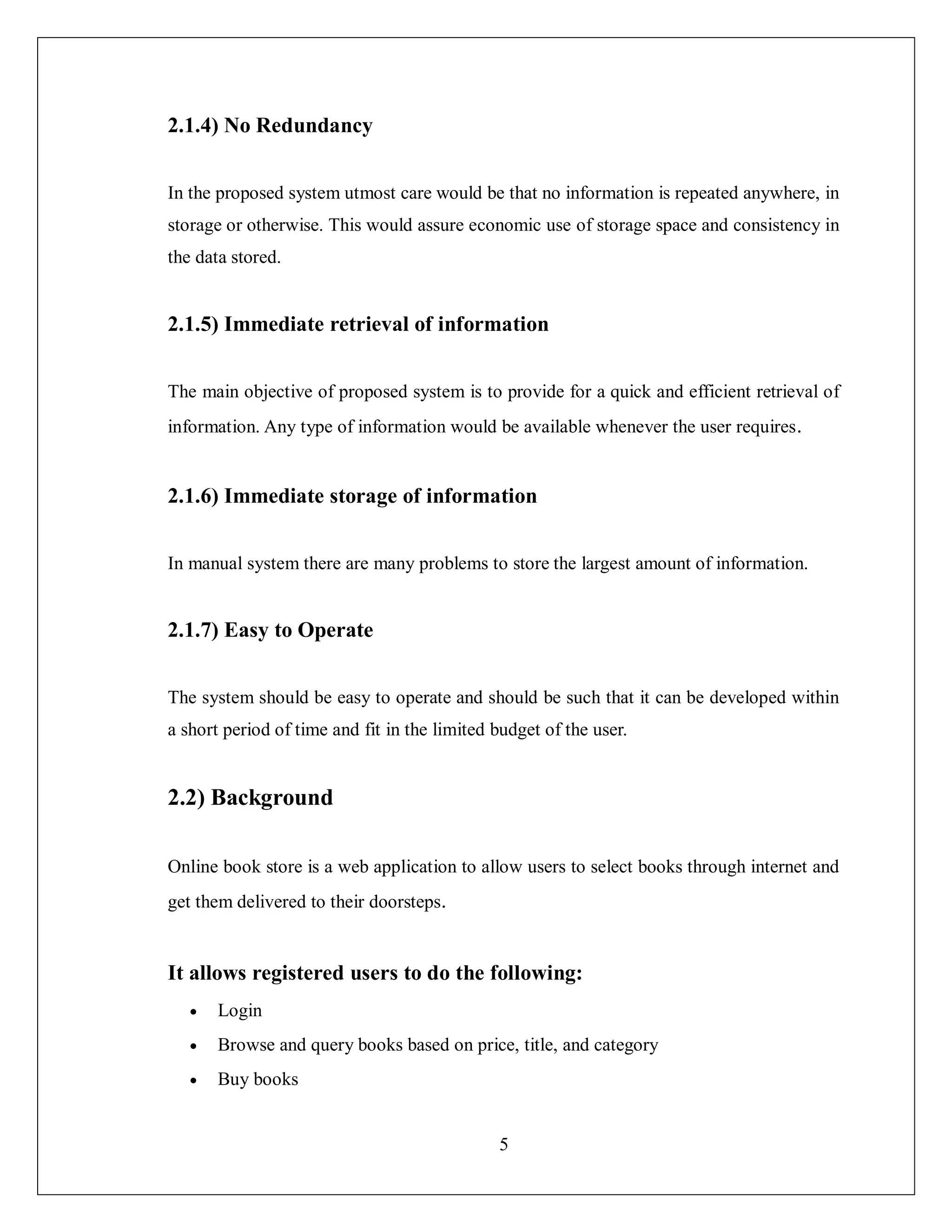 5
2.1.4) No Redundancy
In the proposed system utmost care would be that no information is repeated anywhere, in
storage or otherwise. This would assure economic use of storage space and consistency in
the data stored.
2.1.5) Immediate retrieval of information
The main objective of proposed system is to provide for a quick and efficient retrieval of
information. Any type of information would be available whenever the user requires.
2.1.6) Immediate storage of information
In manual system there are many problems to store the largest amount of information.
2.1.7) Easy to Operate
The system should be easy to operate and should be such that it can be developed within
a short period of time and fit in the limited budget of the user.
2.2) Background
Online book store is a web application to allow users to select books through internet and
get them delivered to their doorsteps.
It allows registered users to do the following:
 Login
 Browse and query books based on price, title, and category
 Buy books
 