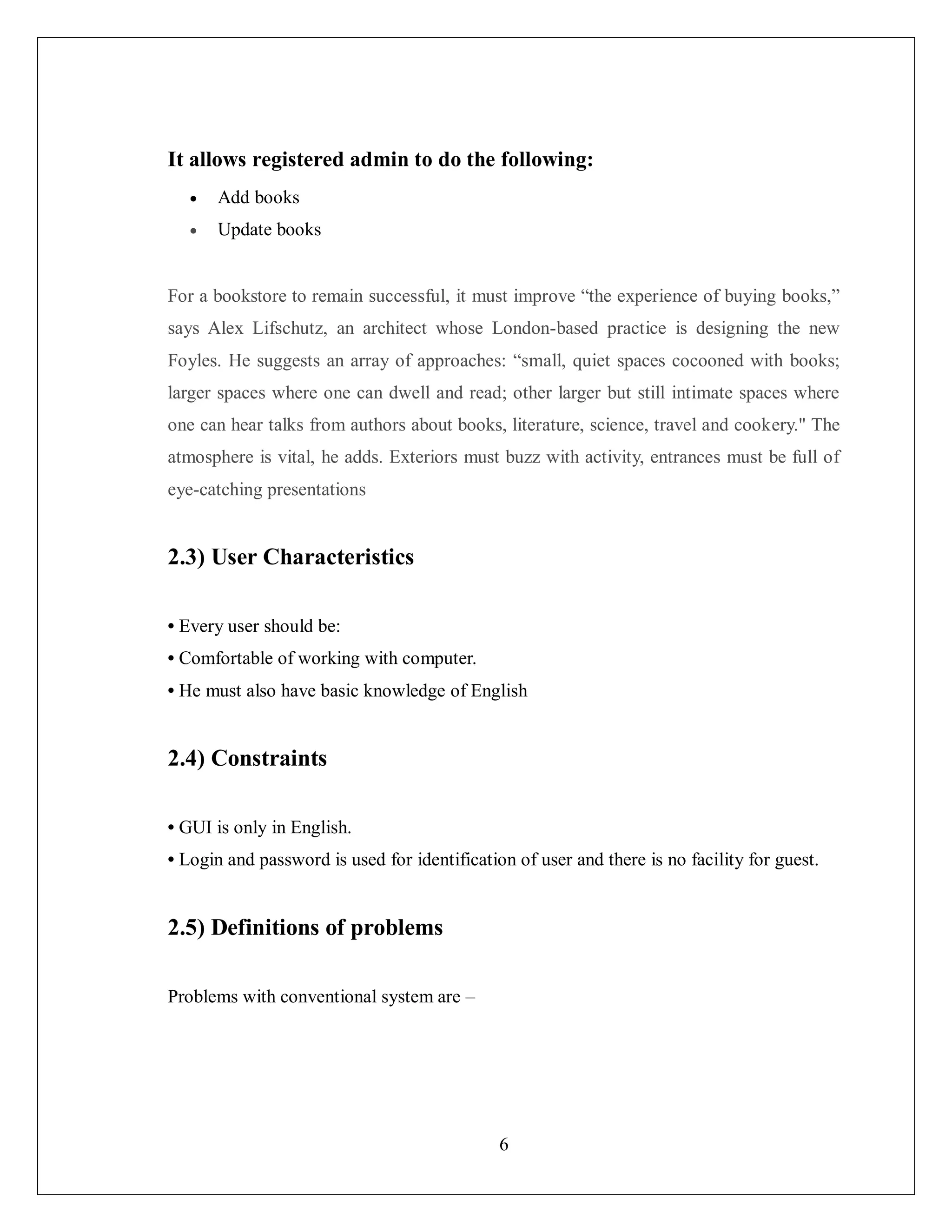 6
It allows registered admin to do the following:
 Add books
 Update books
For a bookstore to remain successful, it must improve “the experience of buying books,”
says Alex Lifschutz, an architect whose London-based practice is designing the new
Foyles. He suggests an array of approaches: “small, quiet spaces cocooned with books;
larger spaces where one can dwell and read; other larger but still intimate spaces where
one can hear talks from authors about books, literature, science, travel and cookery." The
atmosphere is vital, he adds. Exteriors must buzz with activity, entrances must be full of
eye-catching presentations
2.3) User Characteristics
• Every user should be:
• Comfortable of working with computer.
• He must also have basic knowledge of English
2.4) Constraints
• GUI is only in English.
• Login and password is used for identification of user and there is no facility for guest.
2.5) Definitions of problems
Problems with conventional system are –
 