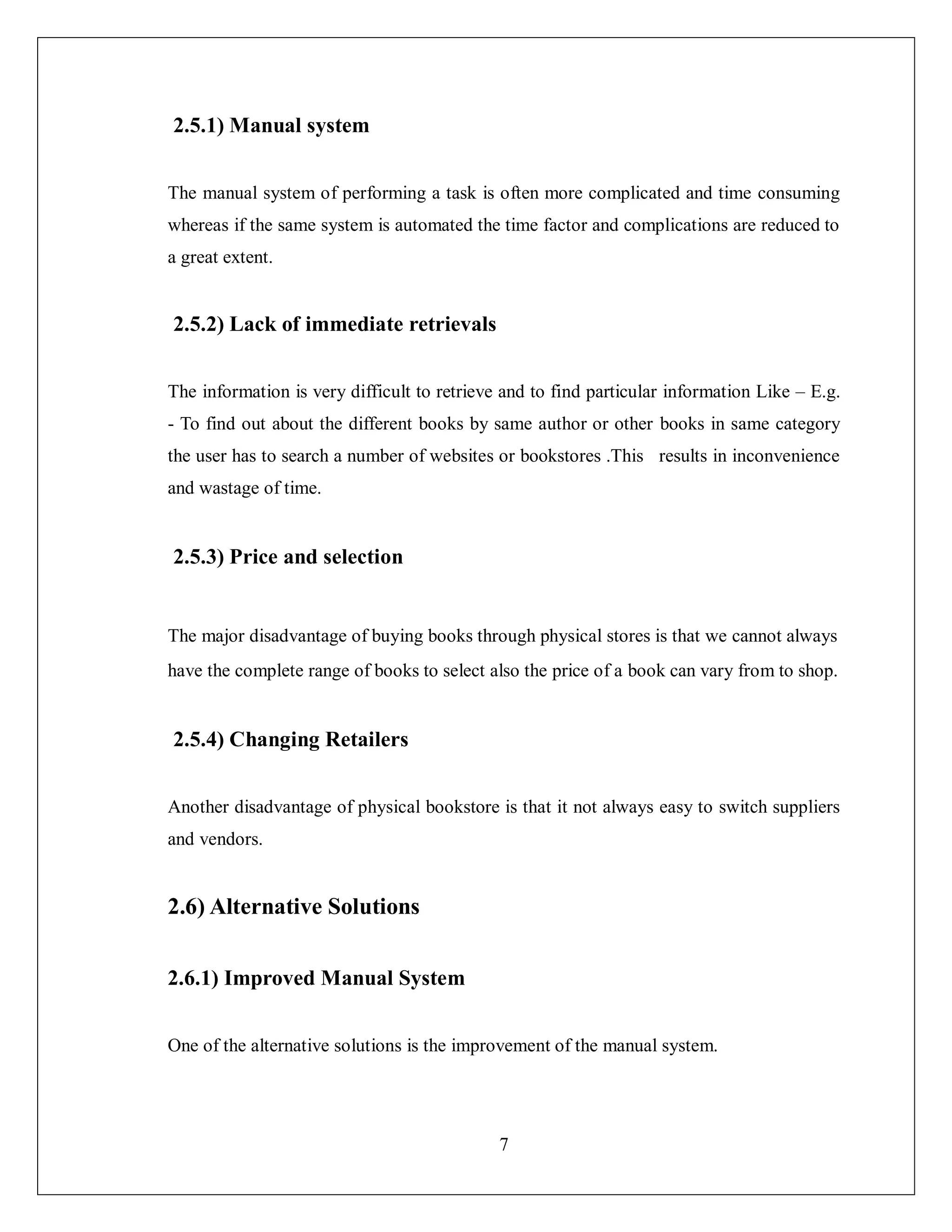 7
2.5.1) Manual system
The manual system of performing a task is often more complicated and time consuming
whereas if the same system is automated the time factor and complications are reduced to
a great extent.
2.5.2) Lack of immediate retrievals
The information is very difficult to retrieve and to find particular information Like – E.g.
- To find out about the different books by same author or other books in same category
the user has to search a number of websites or bookstores .This results in inconvenience
and wastage of time.
2.5.3) Price and selection
The major disadvantage of buying books through physical stores is that we cannot always
have the complete range of books to select also the price of a book can vary from to shop.
2.5.4) Changing Retailers
Another disadvantage of physical bookstore is that it not always easy to switch suppliers
and vendors.
2.6) Alternative Solutions
2.6.1) Improved Manual System
One of the alternative solutions is the improvement of the manual system.
 