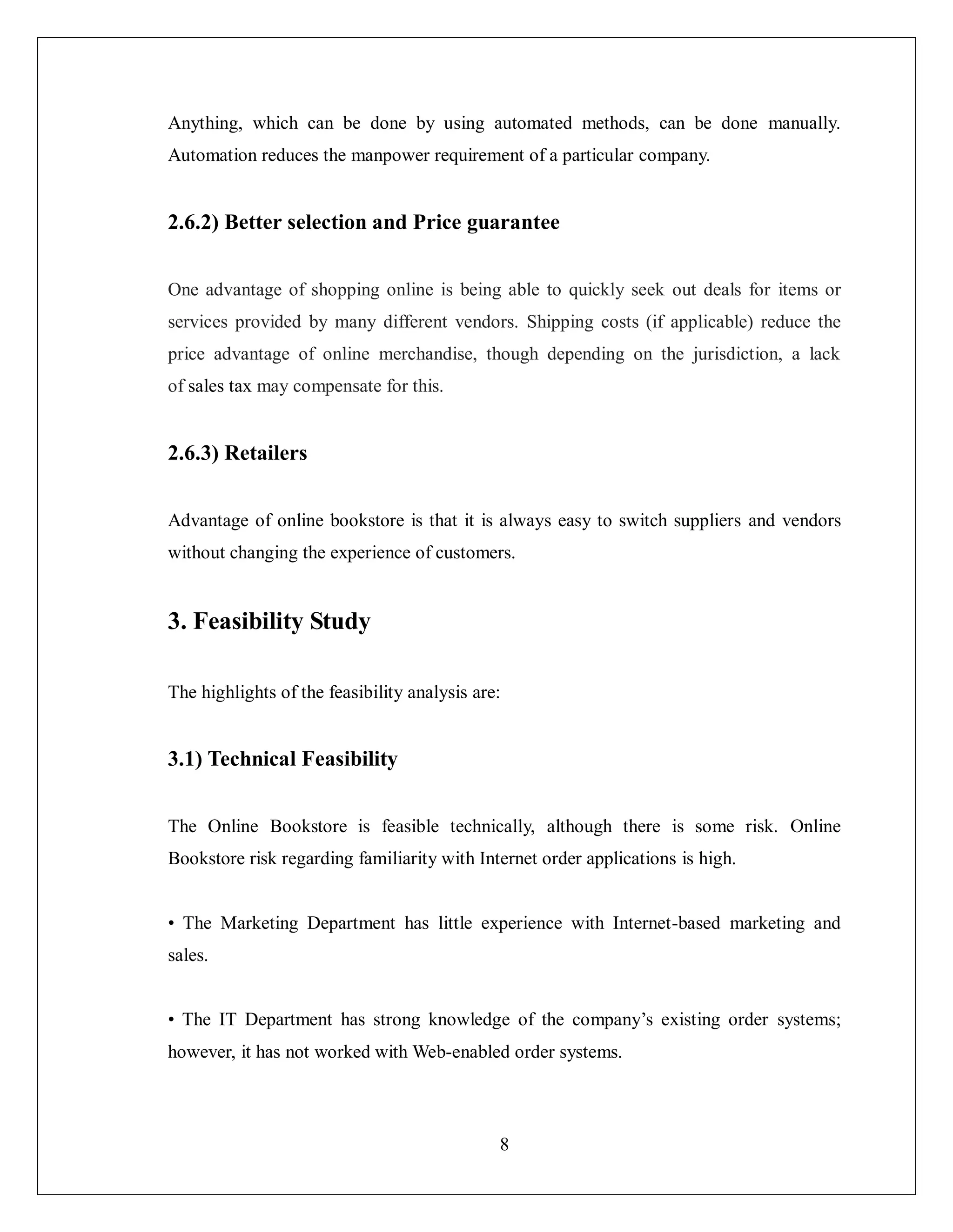 8
Anything, which can be done by using automated methods, can be done manually.
Automation reduces the manpower requirement of a particular company.
2.6.2) Better selection and Price guarantee
One advantage of shopping online is being able to quickly seek out deals for items or
services provided by many different vendors. Shipping costs (if applicable) reduce the
price advantage of online merchandise, though depending on the jurisdiction, a lack
of sales tax may compensate for this.
2.6.3) Retailers
Advantage of online bookstore is that it is always easy to switch suppliers and vendors
without changing the experience of customers.
3. Feasibility Study
The highlights of the feasibility analysis are:
3.1) Technical Feasibility
The Online Bookstore is feasible technically, although there is some risk. Online
Bookstore risk regarding familiarity with Internet order applications is high.
• The Marketing Department has little experience with Internet-based marketing and
sales.
• The IT Department has strong knowledge of the company’s existing order systems;
however, it has not worked with Web-enabled order systems.
 