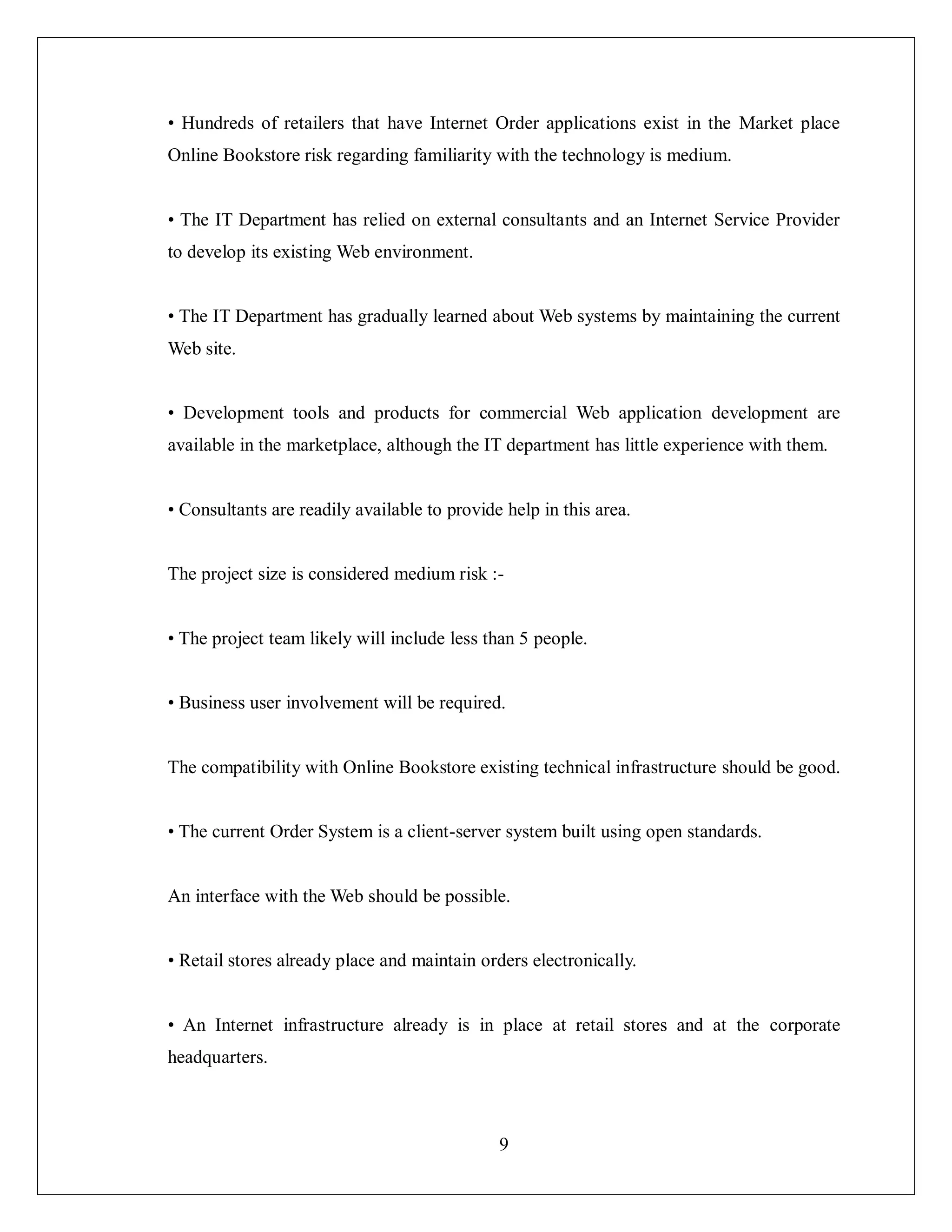 9
• Hundreds of retailers that have Internet Order applications exist in the Market place
Online Bookstore risk regarding familiarity with the technology is medium.
• The IT Department has relied on external consultants and an Internet Service Provider
to develop its existing Web environment.
• The IT Department has gradually learned about Web systems by maintaining the current
Web site.
• Development tools and products for commercial Web application development are
available in the marketplace, although the IT department has little experience with them.
• Consultants are readily available to provide help in this area.
The project size is considered medium risk :-
• The project team likely will include less than 5 people.
• Business user involvement will be required.
The compatibility with Online Bookstore existing technical infrastructure should be good.
• The current Order System is a client-server system built using open standards.
An interface with the Web should be possible.
• Retail stores already place and maintain orders electronically.
• An Internet infrastructure already is in place at retail stores and at the corporate
headquarters.
 