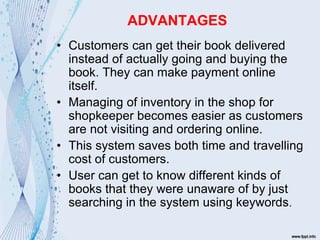 ADVANTAGES
• Customers can get their book delivered
instead of actually going and buying the
book. They can make payment online
itself.
• Managing of inventory in the shop for
shopkeeper becomes easier as customers
are not visiting and ordering online.
• This system saves both time and travelling
cost of customers.
• User can get to know different kinds of
books that they were unaware of by just
searching in the system using keywords.
 