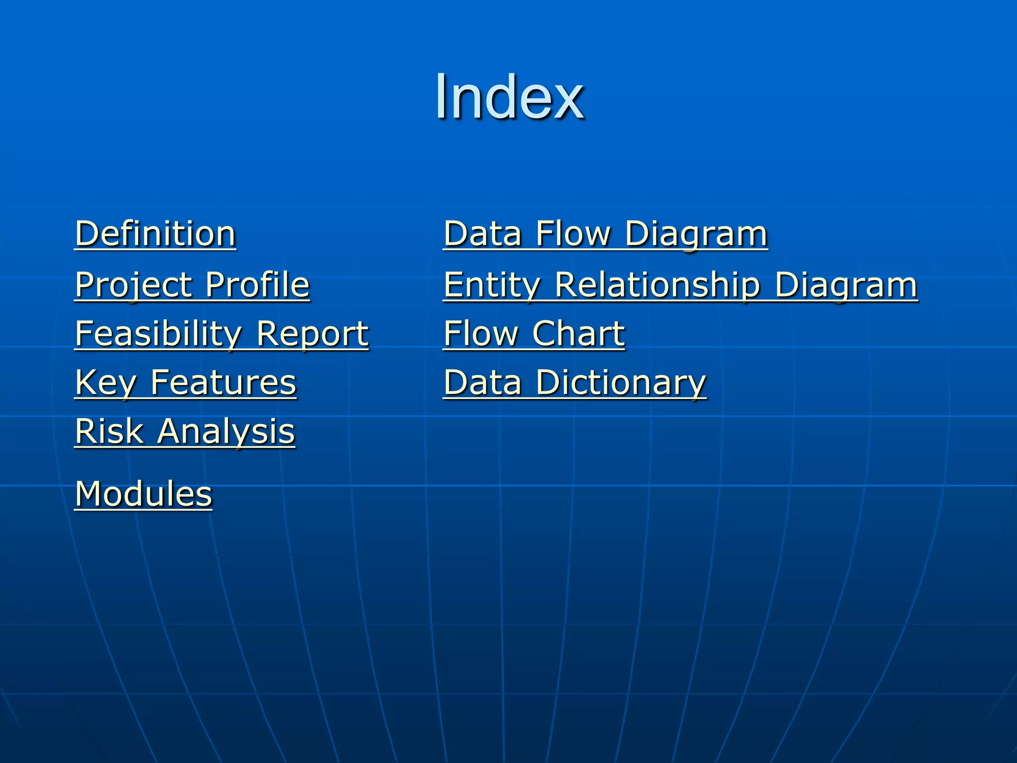 Index
Definition Data Flow Diagram
Project Profile Entity Relationship Diagram
Feasibility Report Flow Chart
Key Features Data Dictionary
Risk Analysis
Modules
 