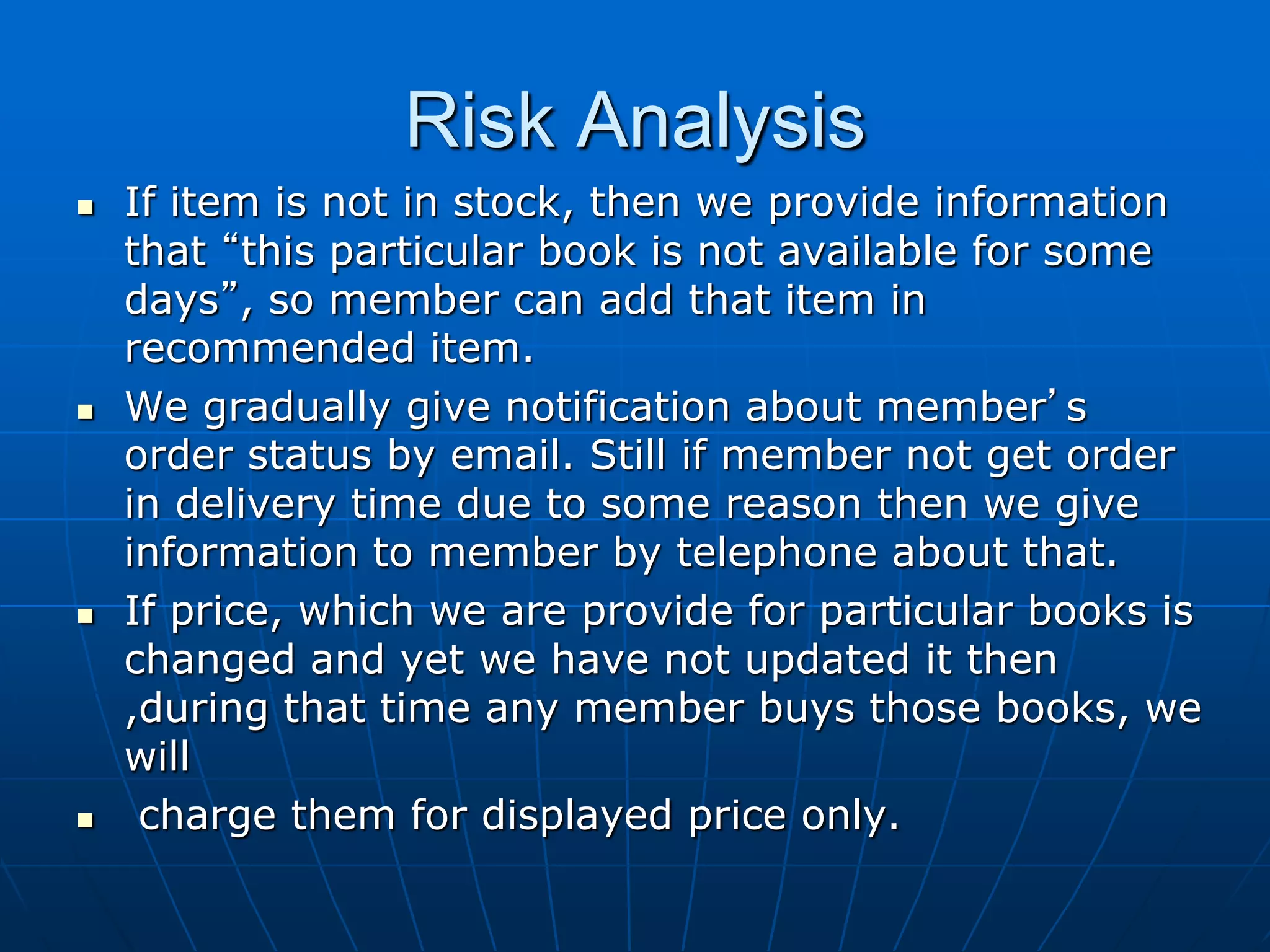 Risk Analysis
 If item is not in stock, then we provide information
that “this particular book is not available for some
days”, so member can add that item in
recommended item.
 We gradually give notification about member’s
order status by email. Still if member not get order
in delivery time due to some reason then we give
information to member by telephone about that.
 If price, which we are provide for particular books is
changed and yet we have not updated it then
,during that time any member buys those books, we
will
 charge them for displayed price only.
 