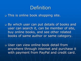 Definition
 This is online book shopping site.
 By which user can put details of books and
user can search it, can be member of site,
buy online books, and see other related
books of same author or same category.
 User can view online book detail from
anywhere through internet and purchase it
with payment from PayPal and credit card.
 