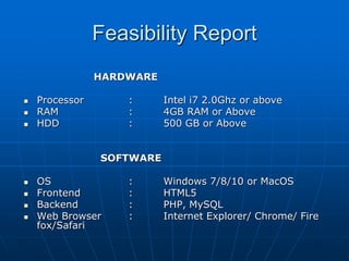 Feasibility Report
HARDWARE
 Processor : Intel i7 2.0Ghz or above
 RAM : 4GB RAM or Above
 HDD : 500 GB or Above
SOFTWARE
 OS : Windows 7/8/10 or MacOS
 Frontend : HTML5
 Backend : PHP, MySQL
 Web Browser : Internet Explorer/ Chrome/ Fire
fox/Safari
 