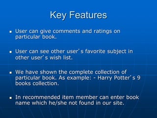 Key Features
 User can give comments and ratings on
particular book.
 User can see other user’s favorite subject in
other user’s wish list.
 We have shown the complete collection of
particular book. As example: - Harry Potter’s 9
books collection.
 In recommended item member can enter book
name which he/she not found in our site.
 