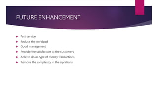 FUTURE ENHANCEMENT
 Fast service
 Reduce the workload
 Good management
 Provide the satisfaction to the customers
 Able to do all type of money transactions
 Remove the complexity in the oprations
 