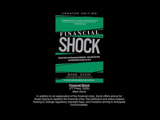 Financial Shock(FT Press, 2009)Mark Zandi In addition to an explanation of the financial crisis, Zandi offers advice for those hoping to weather the financial crisis, the politicians and policy-makers looking to change regulatory oversight laws, and investors aiming to anticipate future bubbles. 