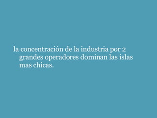 la concentración de la industria por 2 grandes operadores dominan las islas mas chicas. 