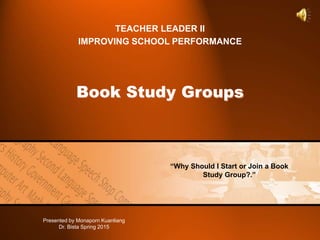 Book Study Groups
TEACHER LEADER II
IMPROVING SCHOOL PERFORMANCE
“Why Should I Start or Join a Book
Study Group?.”
Presented by Monaporn Kuanliang
Dr. Bista Spring 2015
 