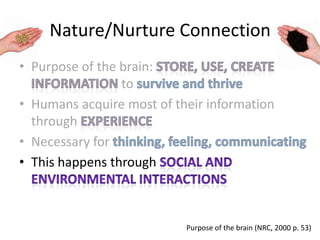 Nature/Nurture Connection
• Purpose of the brain:
to
• Humans acquire most of their information
through
• Necessary for
• This happens through
Purpose of the brain (NRC, 2000 p. 53)
 