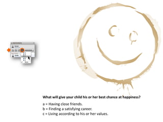 What will give your child his or her best chance at happiness?
a = Having close friends.
b = Finding a satisfying career.
c = Living according to his or her values.
 