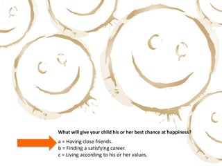 What will give your child his or her best chance at happiness?
a = Having close friends.
b = Finding a satisfying career.
c = Living according to his or her values.
 